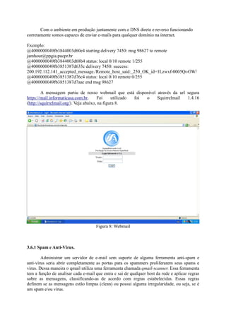 Com o ambiente em produção juntamente com o DNS direto e reverso funcionando
corretamente somos capazes de enviar e-mails para qualquer domínio na internet.
Exemplo:
@4000000049fb3844003d60e4 starting delivery 7450: msg 98627 to remote
jamhour@ppgia.pucpr.br
@4000000049fb3844003d68b4 status: local 0/10 remote 1/255
@4000000049fb3851387d633c delivery 7450: success:
200.192.112.141_accepted_message./Remote_host_said:_250_OK_id=1Lzwxf-0005Qt-OW/
@4000000049fb3851387d76c4 status: local 0/10 remote 0/255
@4000000049fb3851387d7aac end msg 98627
A mensagem partiu de nosso webmail que está disponível através da url segura
https://mail.informaticasa.com.br. Foi utilizado foi o Squirrelmail 1.4.16
(http://squirrelmail.org/). Veja abaixo, na figura 8.
Figura 8: Webmail
3.6.1 Spam e Anti-Vírus.
Administrar um servidor de e-mail sem suporte de alguma ferramenta anti-spam e
anti-vírus seria abrir completamente as portas para os spammers proliferarem seus spams e
vírus. Dessa maneira o qmail utiliza uma ferramenta chamada qmail-scanner. Essa ferramenta
tem a função de analisar cada e-mail que entra e sai de qualquer host da rede e aplicar regras
sobre as mensagens, classificando-as de acordo com regras estabelecidas. Essas regras
definem se as mensagens estão limpas (clean) ou possui alguma irregularidade, ou seja, se é
um spam e/ou vírus.
 