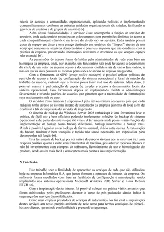 níveis de acessos e comunidades organizacionais, aplicando políticas e implementando
compartilhamentos conforme as próprias unidades organizacionais são criadas, facilitando a
gerencia de usuários e de grupos de usuários [6].
Além destas funcionalidades, o servidor Titan desempenha a função de servidor de
arquivos, onde cada usuário possui pastas e documentos com permissões distintas de acesso a
cada compartilhamento (diretório ou árvore de diretórios) no servidor. Cada usuário possui
cotas de espaço em disco e este espaço destinado aos usuários são “limpos” através de um
script que compara os arquivos desnecessários e possíveis arquivos que não condizem com a
política da empresa, preservando informações relevantes e deletando as que ocupam espaço
não essencial [6].
As permissões de acesso foram definidas pelo administrador de rede com base na
hierarquia da empresa, onde, por exemplo, um funcionário não pode ter acesso a documentos
do chefe de um setor ou mesmo acesso a documentos confidenciais de outro funcionário, a
não ser que os dois possuam as mesmas permissões de acesso ao arquivo em questão.
Com a ferramenta de GPO (group police manager) é possível aplicar políticas de
restrição de acesso a locais de configuração do sistema operacional e local da estação de
trabalho do usuário, evitando que o mesmo possa fazer mal uso do sistema. Além disso, é
possível manter a padronização de papeis de paredes e acesso a determinados locais do
sistema operacional. Essa ferramenta depois de implementada, facilita a administração
favorecendo e criando padrões de usuários que garantem que a necessidade de formatações
seja praticamente nula ou zero.
O servidor Titan também é responsável pela infra-estrutura necessária para que cada
máquina tenha acesso ao sistema interno de automação da empresa (sistema da loja) além de
controlar a fila de impressão do servidor de impressão.
O sistema de backup do Windows Server 2003 (ntbackup) é uma ferramenta leve e
prática, de fácil uso e bem eficiente podendo implementar soluções de backup do sistema
operacional e de partes do sistema que são vitais. A ferramenta ainda possui várias funções de
implementação de backup como backup diferencial, backup incremental e backup total.
Ainda é possível agendar estes backups de forma semanal, diário entre outras. A restauração
do backup também é bem tranqüila e rápida não sendo necessário um especialista para
desempenhar tal função [6].
Esta ferramenta de backup por ser nativa do próprio sistema operacional nos traz uma
resposta positiva quanto a custo com ferramentas de terceiros, pois oferece recursos eficazes e
não há investimentos com compras de softwares, licenciamento de uso e homologação do
produto, sendo assim mais fácil e com certeza mais barato a sua implementação.
5 Conclusão.
Este trabalho teve a finalidade de apresentar os serviços de rede que são utilizados
hoje na empresa Informática S.A, que juntos formam a estrutura da intranet da empresa. Os
softwares foram escolhidos com base na facilidade de configuração e manutenção, sendo
implantados nos sistemas operacionais Microsoft Windows 2003 Server e Linux Debian
ETCH 4.0.
Com a implantação desta intranet foi possível colocar em prática vários assuntos que
foram ministrados pelos professores durante o curso de pós-graduação dando ênfase à
segurança dos serviços disponibilizados.
Como uma empresa prestadora de serviços de informática nos foi vital a implantação
destes serviços em nosso próprio ambiente de rede como para termos condições de oferecê-
los aos clientes, garantindo confiabilidade e prezando a segurança.
 