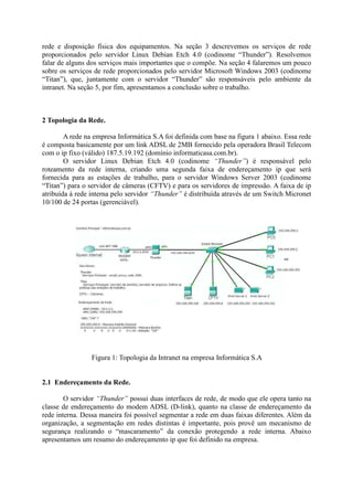 rede e disposição física dos equipamentos. Na seção 3 descrevemos os serviços de rede
proporcionados pelo servidor Linux Debian Etch 4.0 (codinome “Thunder”). Resolvemos
falar de alguns dos serviços mais importantes que o compõe. Na seção 4 falaremos um pouco
sobre os serviços de rede proporcionados pelo servidor Microsoft Windows 2003 (codinome
“Titan”), que, juntamente com o servidor “Thunder” são responsáveis pelo ambiente da
intranet. Na seção 5, por fim, apresentamos a conclusão sobre o trabalho.
2 Topologia da Rede.
A rede na empresa Informática S.A foi definida com base na figura 1 abaixo. Essa rede
é composta basicamente por um link ADSL de 2MB fornecido pela operadora Brasil Telecom
com o ip fixo (válido) 187.5.19.192 (domínio informaticasa.com.br).
O servidor Linux Debian Etch 4.0 (codinome “Thunder”) é responsável pelo
roteamento da rede interna, criando uma segunda faixa de endereçamento ip que será
fornecida para as estações de trabalho, para o servidor Windows Server 2003 (codinome
“Titan”) para o servidor de câmeras (CFTV) e para os servidores de impressão. A faixa de ip
atribuída à rede interna pelo servidor “Thunder” é distribuída através de um Switch Micronet
10/100 de 24 portas (gerenciável).
Figura 1: Topologia da Intranet na empresa Informática S.A
2.1 Endereçamento da Rede.
O servidor “Thunder” possui duas interfaces de rede, de modo que ele opera tanto na
classe de endereçamento do modem ADSL (D-link), quanto na classe de endereçamento da
rede interna. Dessa maneira foi possível segmentar a rede em duas faixas diferentes. Além da
organização, a segmentação em redes distintas é importante, pois provê um mecanismo de
segurança realizando o “mascaramento” da conexão protegendo a rede interna. Abaixo
apresentamos um resumo do endereçamento ip que foi definido na empresa.
 
