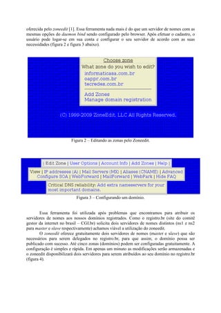 oferecida pelo zoneedit [1]. Essa ferramenta nada mais é do que um servidor de nomes com as
mesmas opções do daemon bind sendo configurado pelo browser. Após efetuar o cadastro, o
usuário pode logar-se em sua conta e configurar o seu servidor de acordo com as suas
necessidades (figura 2 e figura 3 abaixo).
Figura 2 – Editando as zonas pelo Zoneedit.
Figura 3 – Configurando um domínio.
Essa ferramenta foi utilizada após problemas que encontramos para atribuir os
servidores de nomes aos nossos domínios registrados. Como o registro.br (site do comitê
gestor da internet no brasil – CGI.br) solicita dois servidores de nomes distintos (ns1 e ns2
para master e slave respectivamente) achamos viável a utilização do zoneedit.
O zoneedit oferece gratuitamente dois servidores de nomes (master e slave) que são
necessários para serem delegados no registro.br, para que assim, o domínio possa ser
publicado com sucesso. Até cinco zonas (domínios) podem ser configuradas gratuitamente. A
configuração é simples e rápida. Em apenas um minuto as modificações serão armazenadas e
o zoneedit disponibilizará dois servidores para serem atribuídos ao seu domínio no registro.br
(figura 4).
 