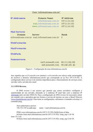 Figura 4 – Configuração da zona informaticasa.com.br.
Isso significa que ns15.zoneedit.com (master) e ns9.zoneedit.com (slave) serão encarregados
de resolver o domínio informaticasa.com.br que corresponde ao ip fixo 187.5.19.192. A
configuração desse serviço é de extrema importância para o funcionamento de serviços como
servidor web e servidor de e-mail.
3.1.1 DNS Reverso.
O DNS reverso é um recurso que permite que outros servidores verifiquem a
autenticidade do seu servidor, checando se o endereço IP atual bate com o endereço IP
informado pelo servidor DNS [5]. Para a configuração do DNS reverso foi necessário entrar
em contado com a operadora que nos fornece o serviço de internet, no caso, a Brasil Telecom
(www.brasiltelecom.com.br). Para testar as configurações, utilizamos o comando nslookup e o
comando ping.
Non-authoritative answer:
192.19.5.187.in-addr.arpa name = mail.informaticasa.com.br.
PING www.informaticasa.com.br (187.5.19.192) 56(84) bytes of data.
64 bytes from mail.informaticasa.com.br (187.5.19.192): icmp_seq=1 ttl=56
time=33.1 ms
64 bytes from mail.informaticasa.com.br (187.5.19.192): icmp_seq=2 ttl=56
 