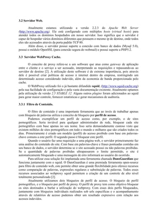 3.2 Servidor Web.
Atualmente estamos utilizando a versão 2.2.3 do Apache Web Server
(http://www.apache.org). Ele está configurado com múltiplos hosts (virtual hosts) para
atender todos os domínios hospedados em nosso servidor. Isso significa que o servidor é
capaz de hospedar vários domínios diferentes que possuem o mesmo ip de destino, onde todos
eles são acessados através da porta padrão TCP 80.
Além disso, o servidor possui suporte a conexão com banco de dados (Mysql 5.0),
possui o módulo OpenSSL (para conexão segura do webmail) e possui suporte a PHP5.2.
3.3 Servidor WebProxy Cache.
O conceito de proxy refere-se a um software que atua como gateway de aplicação
entre o cliente e o serviço a ser acessado, interpretando as requisições e repassando-as ao
servidor de destino [2]. A utilização deste software é de extrema importância, pois através
dele é possível criar políticas de acesso à internet dentro da empresa, restringindo um
determinado acesso considerado indevido, além da economia de banda proporcionada pelo
cache.
O WebProxy utilizado foi o já bastante difundido squid, (http://www.squid-cache.org)
pela sua facilidade de configuração e pela vasta documentação existente. Atualmente optamos
pela utilização da versão 2.5 STABLE 12. Alguns outros plugins foram adicionados ao squid
para gerar maior controle, fornecer estatísticas e gerar mecanismos de auditoria.
3.3.1 Filtro de Conteúdo.
O filtro de conteúdo é uma importante ferramenta que ao invés de trabalhar apenas
com bloqueio de palavras utiliza o conceito de bloqueio por perfil de acesso.
Podemos exemplificar um perfil de acesso como, por exemplo, o de sites
pornográficos. Seria inviável para qualquer administrador de rede, bloquear cada site
pornográfico com base apenas no seu nome. Isso seria demasiadamente custoso visto que
existem milhões de sites pornográficos em todo o mundo e milhares que são criados todos os
dias. Primeiramente é criado um modelo (perfil) do acesso proibido com base em palavras-
chave comuns a este perfil. O segundo passo é bloquear este perfil.
Quando o usuário faz uma requisição a uma página web, o servidor primeiramente faz
uma análise do conteúdo do site. Com base em palavras-chave e frases pontuadas contidas em
seu banco de dados, o servidor determina se o site acessado possui ou não palavras proibidas.
Se a quantidade de palavras proibidas ultrapassarem o limite permitido, o site é
automaticamente bloqueado e uma mensagem de erro informará ao usuário do ocorrido.
Para utilizar essa solução foi implantada uma ferramenta chamada DansGuardian que
funciona juntamente com o squid. O DansGuardian é uma premiada ferramenta open-source
para filtro de conteúdo web, este permite obter uma grande flexibilidade pois oferece recursos
como comparação de palavras, expressões regulares e substituição de palavras. Todos esses
recursos associados ao webproxy squid permitem a criação de um controle de alto nível
totalmente personalizado [2].
Atualmente utilizamos dois bloqueios de perfil de acesso. O bloqueio de perfil
pornográfico, e o bloqueio por perfil de proxy. O perfil de proxy tem como objetivo bloquear
os sites destinados a burlar a utilização do webproxy. Com esses dois perfis bloqueados,
juntamente com bloqueios individuais realizados sob urls específicas e o acompanhamento
através de relatórios de acesso pudemos obter um resultado expressivo com relação aos
acessos indevidos.
 