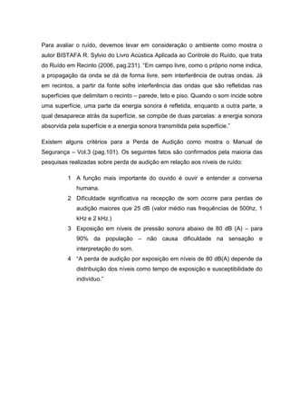 Para avaliar o ruído, devemos levar em consideração o ambiente como mostra o
autor BISTAFA R. Sylvio do Livro Acústica Aplicada ao Controle do Ruído, que trata
do Ruído em Recinto (2006, pag.231). “Em campo livre, como o próprio nome indica,
a propagação da onda se dá de forma livre, sem interferência de outras ondas. Já
em recintos, a partir da fonte sofre interferência das ondas que são refletidas nas
superfícies que delimitam o recinto – parede, teto e piso. Quando o som incide sobre
uma superfície, uma parte da energia sonora é refletida, enquanto a outra parte, a
qual desaparece atrás da superfície, se compõe de duas parcelas: a energia sonora
absorvida pela superfície e a energia sonora transmitida pela superfície.”
Existem alguns critérios para a Perda de Audição como mostra o Manual de
Segurança – Vol.3 (pag.101). Os seguintes fatos são confirmados pela maioria das
pesquisas realizadas sobre perda de audição em relação aos níveis de ruído:
1 A função mais importante do ouvido é ouvir e entender a conversa
humana.
2 Dificuldade significativa na recepção de som ocorre para perdas de
audição maiores que 25 dB (valor médio nas frequências de 500hz, 1
kHz e 2 kHz.)
3 Exposição em níveis de pressão sonora abaixo de 80 dB (A) – para
90% da população – não causa dificuldade na sensação e
interpretação do som.
4 “A perda de audição por exposição em níveis de 80 dB(A) depende da
distribuição dos níveis como tempo de exposição e susceptibilidade do
indivíduo.”
 