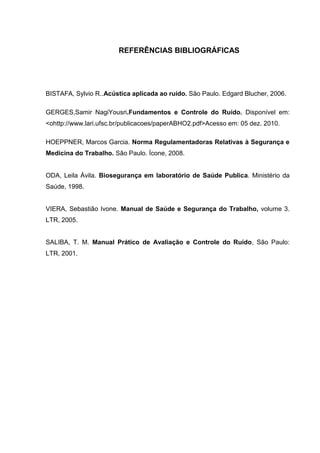 REFERÊNCIAS BIBLIOGRÁFICAS
BISTAFA, Sylvio R..Acústica aplicada ao ruído. São Paulo. Edgard Blucher, 2006.
GERGES,Samir NagiYousri.Fundamentos e Controle do Ruído. Disponível em:
<ohttp://www.lari.ufsc.br/publicacoes/paperABHO2.pdf>Acesso em: 05 dez. 2010.
HOEPPNER, Marcos Garcia. Norma Regulamentadoras Relativas à Segurança e
Medicina do Trabalho. São Paulo. Ícone, 2008.
ODA, Leila Ávila. Biosegurança em laboratório de Saúde Publica. Ministério da
Saúde, 1998.
VIERA, Sebastião Ivone. Manual de Saúde e Segurança do Trabalho, volume 3.
LTR, 2005.
SALIBA, T. M. Manual Prático de Avaliação e Controle do Ruído, São Paulo:
LTR, 2001.
 