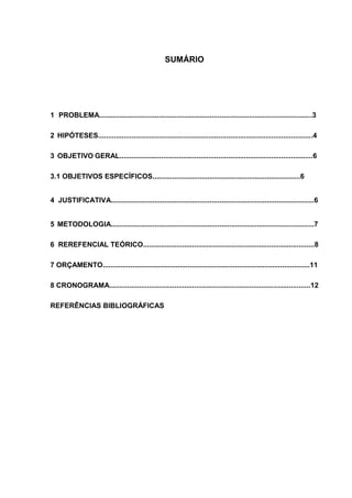 SUMÁRIO
1 PROBLEMA............................................................................................................3
2 HIPÓTESES.............................................................................................................4
3 OBJETIVO GERAL..................................................................................................6
3.1 OBJETIVOS ESPECÍFICOS...........................................................................6
4 JUSTIFICATIVA.......................................................................................................6
5 METODOLOGIA.......................................................................................................7
6 REREFENCIAL TEÓRICO.......................................................................................8
7 ORÇAMENTO.........................................................................................................11
8 CRONOGRAMA......................................................................................................12
REFERÊNCIAS BIBLIOGRÁFICAS
 