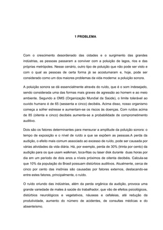 1 PROBLEMA
Com o crescimento desordenado das cidades e o surgimento das grandes
indústrias, as pessoas passaram a conviver com a poluição de lagos, rios e das
próprias metrópoles. Nesse cenário, outro tipo de poluição que não pode ser visto e
com o qual as pessoas de certa forma já se acostumaram e, hoje, pode ser
considerado como um dos maiores problemas da vida moderna: a poluição sonora.
A poluição sonora se dá essencialmente através do ruído, que é o som indesejado,
sendo considerada uma das formas mais graves de agressão ao homem e ao meio
ambiente. Segundo a OMS (Organização Mundial da Saúde), o limite tolerável ao
ouvido humano é de 65 (sessenta e cinco) decibéis. Acima disso, nosso organismo
começa a sofrer estresse e aumentam-se os riscos às doenças. Com ruídos acima
de 85 (oitenta e cinco) decibéis aumenta-se a probabilidade de comprometimento
auditivo.
Dois são os fatores determinantes para mensurar a amplitude da poluição sonora: o
tempo de exposição e o nível de ruído a que se expõem as pessoas.A perda da
audição, o efeito mais comum associado ao excesso de ruído, pode ser causada por
várias atividades da vida diária. Há, por exemplo, perda de 30% (trinta por cento) da
audição para os que usam walkman, toca-fitas ou laser disk durante duas horas por
dia em um período de dois anos a níveis próximos de oitenta decibéis. Calcula-se
que 10% da população do Brasil possuam distúrbios auditivos. Atualmente, cerca de
cinco por cento das insônias são causadas por fatores externos, destacando-se
entre estes fatores, principalmente, o ruído.
O ruído oriundo das indústrias, além da perda orgânica da audição, provoca uma
grande variedade de males à saúde do trabalhador, que vão de efeitos psicológicos,
distúrbios neurológicos e vegetativos, náuseas e cefaleias, até redução da
produtividade, aumento do número de acidentes, de consultas médicas e do
absenteísmo.
 