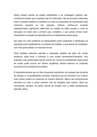 Dados obtidos através da análise estratificada e da modelagem logística não-
condicional revelam que a hipótese não foi confirmada: não se encontrou diferenças
entre a pressão sistólica ou diastólica ou entre as proporções de hipertensão entre
indivíduos expostos ou não expostos. Todavia, verificou-se aumento
estatisticamente significante (alfa=0,05) da medida de efeito quando o nível de
educação era baixo (até o primeiro grau completo), o que parece indicar maior
intensidade ou duração da exposição entre os trabalhadores desse grupo.
Isto pode ser outra evidência da desigualdade social subjacente à distribuição da
exposição entre trabalhadores no ambiente de trabalho, o que deverá ser focalizado,
com mais profundidade, em estudos futuros.
Outra hipótese relevante submete a exposição repetida dia após dia, aruído
excessivo, pode levar o indivíduo a uma surdez permanente.Entretanto, uma
avaliação mais aprofundada deverá ocorrer em virtude da possibilidade desta perda
de surdez poder ocorrer por fatores congênitos, fatores externos ou acidentes
ocorridos fora do ambiente de trabalho.
É importante lembrar que um fator de grande importância, em qualquer tipo de perda
de audição, é a suscetibilidade individual. Indivíduos que se encontram num mesmo
local ruidoso podem se comportar de maneira diferente. Alguns são extremamente
sensíveis ao ruído e outros parecem não ser atingidos pelo mesmo. Deve ser
considerado, também, há perda natural de audição com a idade (presbiacusia)
(SALIBA, 2001).
 
