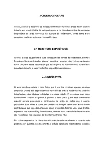 3 OBJETIVOS GERAIS
Avaliar, analisar e descrever os índices permitidos de ruído nas áreas de um local de
trabalho em uma indústria de eletroeletrônicos e os desdobramentos da exposição
ocupacional ao ruído excessivo na audição do colaborador, tendo como base
pesquisas coletadas, estudose normas técnicas.
3.1 OBJETIVOS ESPECÍFICOS
Abordar o ruído ocupacional e suas consequências na vida do colaborador, dentro e
fora do ambiente de trabalho. Mapear, identificar, levantar, diagnosticar os riscos e
traçar um perfil desse trabalhador que está exposto ao ruído contínuo durante sua
jornada de trabalho e sugerir soluções aos problemas relatados.
4 JUSTIFICATIVA
O tema escolhido retrata o risco físico que é um dos principais agentes do risco
ambiental. Dentro dele especificamos o ruído que se torna o maior vilão na vida dos
trabalhadores das fábricas instaladas em nossa cidade. É importante que estes
trabalhadores saibam o quanto é grande o risco para quem está diretamente
exposto aníveis excessivos e continuados de ruído, os males que o agente
provocaem suas vidas e como eles podem se proteger desse mal. Esse estudo
contribui para que estes trabalhadores sejam protegidos, fazendo valer seus direitos,
expressos nas Normas Regulamentadoras, normas estas, na maioria das vezes não
são respeitadas nas empresas do Distrito Industrial do PIM.
Em outros segmentos de diferentes atividades também se observa a ocorrênciado
problema em questão, sendo portanto, o estudo aplicávela trabalhadores expostos
 