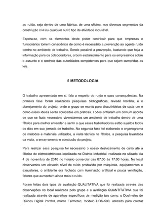 ao ruído, seja dentro de uma fábrica, de uma oficina, nos diversos segmentos da
construção civil ou qualquer outro tipo de atividade industrial.
Espera-se, com os elementos deste poder contribuir para que empresas e
funcionários tomem consciência de como é necessário a prevenção ao agente ruído
dentro no ambiente de trabalho. Sendo possível a prevenção, bastando que haja a
informação para os colaboradores, o bom esclarecimento para os empresários sobre
o assunto e o controle das autoridades competentes para que sejam cumpridas as
leis.
5 METODOLOGIA
O trabalho apresentado em si, fala a respeito do ruído e suas consequências. Na
primeira fase foram realizadas pesquisas bibliográficas, revisão literária, e o
planejamento do projeto, onde o grupo se reuniu para discutirideias de cada um e
como essas ideias serão colocadas em praticas. Todos entraram em comum acordo
de que se fazia necessário vivenciarmos um ambiente de trabalho dentro de uma
fábrica para melhor entender e sentir o que esses trabalhadores estão sujeitos todos
os dias em sua jornada de trabalho. Na segunda fase foi elaborado o organograma
de métodos e materiais utilizados, a visita técnica na fábrica, a pesquisa levantada
da visita, o encerramento e conclusão do projeto.
Para realizar essa pesquisa foi necessário o nosso deslocamento de carro até a
fábrica de eletroeletrônicos localizada no Distrito Industrial, realizada no sábado dia
4 de novembro de 2010 no horário comercial das 07:00 às 17:00 horas. No local
observamos um elevado nível de ruído produzido por máquinas, equipamentos e
exaustores, o ambiente era fechado com iluminação artificial e pouca ventilação,
fatores que aumentam ainda mais o ruído.
Foram feitas dois tipos de avaliação QUALITATIVA que foi realizada através das
observações no local realizada pelo grupo e a avaliação QUANTITATIVA que foi
realizada através de aparelhos específicos de medição tais como: o Dosímetro de
Ruídos Digital Portátil, marca Termotec, modelo DOS-500, utilizado para coletar
 