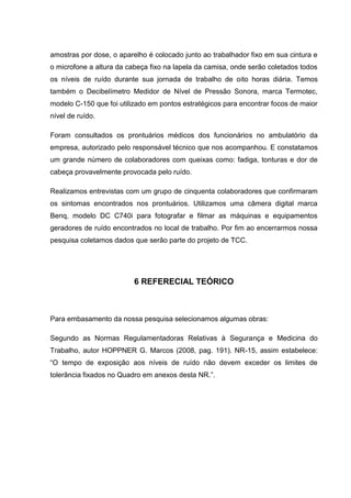 amostras por dose, o aparelho é colocado junto ao trabalhador fixo em sua cintura e
o microfone a altura da cabeça fixo na lapela da camisa, onde serão coletados todos
os níveis de ruído durante sua jornada de trabalho de oito horas diária. Temos
também o Decibelímetro Medidor de Nível de Pressão Sonora, marca Termotec,
modelo C-150 que foi utilizado em pontos estratégicos para encontrar focos de maior
nível de ruído.
Foram consultados os prontuários médicos dos funcionários no ambulatório da
empresa, autorizado pelo responsável técnico que nos acompanhou. E constatamos
um grande número de colaboradores com queixas como: fadiga, tonturas e dor de
cabeça provavelmente provocada pelo ruído.
Realizamos entrevistas com um grupo de cinquenta colaboradores que confirmaram
os sintomas encontrados nos prontuários. Utilizamos uma câmera digital marca
Benq, modelo DC C740i para fotografar e filmar as máquinas e equipamentos
geradores de ruído encontrados no local de trabalho. Por fim ao encerrarmos nossa
pesquisa coletamos dados que serão parte do projeto de TCC.
6 REFERECIAL TEÓRICO
Para embasamento da nossa pesquisa selecionamos algumas obras:
Segundo as Normas Regulamentadoras Relativas à Segurança e Medicina do
Trabalho, autor HOPPNER G. Marcos (2008, pag. 191). NR-15, assim estabelece:
“O tempo de exposição aos níveis de ruído não devem exceder os limites de
tolerância fixados no Quadro em anexos desta NR.”.
 