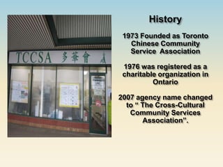 History
 1973 Founded as Toronto
   Chinese Community
   Service Association

 1976 was registered as a
 charitable organization in
          Ontario

2007 agency name changed
  to “ The Cross-Cultural
   Community Services
       Association”.
 