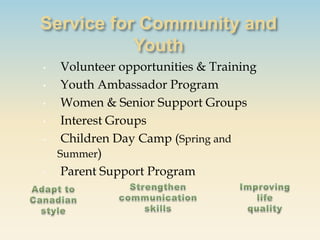 •    Volunteer opportunities & Training
•    Youth Ambassador Program
•    Women & Senior Support Groups
•    Interest Groups
•    Children Day Camp (Spring and
    Summer)
•    Parent Support Program
 