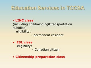 • LINC class
(including childminding&transportation
subidies)
   eligibility:
                - permanent resident

• ESL class
  eligibility:
               - Canadian citizen

• Citizenship preparation class
 