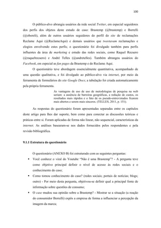 100 
 


       O público-alvo abrangia usuários da rede social Twitter, em especial seguidores
dos perfis dos objetos deste estudo de caso: Brastemp (@brastemp) e Borrelli
(@oboreli), além de outros usuários seguidores do perfil do site de reclamações
Reclame Aqui (@ReclameAqui) e demais usuários que tweetavam reclamações e
elogios envolvendo estes perfis; o questionário foi divulgado também para perfis
influentes da área de marketing e estudo das redes sociais, como Raquel Recuero
(@raquelrecuero) e André Telles (@andretelles). Também abrangeu usuários do
Facebook, em especial as fan pages da Brastemp e do Reclame Aqui.
       O questionário teve abordagem essencialmente quantitativa, acompanhado de
uma questão qualitativa, e foi divulgado ao público-alvo via internet, por meio da
ferramenta de formulários do site Google Docs; a tabulação foi criada automaticamente
pela própria ferramenta.
                         As vantagens de uso de uso de metodologias de pesquisa na web
                         seriam: a ausência de barreiras geográficas, a redução de custos, os
                         resultados mais rápidos e o fato de os pseudo-entrevistados ficarem
                         mais abertos e serem mais sinceros. (TELLES, 2011, p. 151).

       As respostas do questionário foram apresentadas separadas entre os capítulos
deste artigo para lhes dar suporte, bem como para conectar as discussões teóricas e
práticas entre si. Foram aplicadas de forma não linear, não sequencial, características da
internet. As análises basearam-se nos dados fornecidos pelos respondentes e pela
revisão bibliográfica.


9.1.1 Estrutura do questionário


       O questionário (ANEXO B) foi estruturado com as seguintes perguntas:
       Você conhece o viral do Youtube “Não é uma Brastemp”? - A pergunta teve
       como objetivo principal definir o nível de acesso às redes sociais e o
       conhecimento do caso;
       Como tomou conhecimento do caso? (redes sociais; portais de notícias; blogs;
       outro) - Por meio desta pergunta, objetivou-se definir qual a principal fonte de
       informação sobre questões de consumo;
       O case mudou sua opinião sobre a Brastemp? - Mostrar se a situação (a reação
       do consumidor Borrelli) expôs a empresa de forma a influenciar a percepção da
       imagem da marca;
 