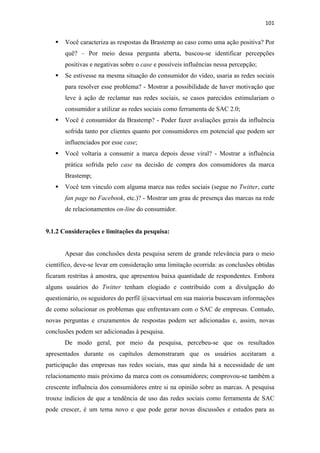 101 
 

       Você caracteriza as respostas da Brastemp ao caso como uma ação positiva? Por
       quê? – Por meio dessa pergunta aberta, buscou-se identificar percepções
       positivas e negativas sobre o case e possíveis influências nessa percepção;
       Se estivesse na mesma situação do consumidor do vídeo, usaria as redes sociais
       para resolver esse problema? - Mostrar a possibilidade de haver motivação que
       leve à ação de reclamar nas redes sociais, se casos parecidos estimulariam o
       consumidor a utilizar as redes sociais como ferramenta de SAC 2.0;
       Você é consumidor da Brastemp? - Poder fazer avaliações gerais da influência
       sofrida tanto por clientes quanto por consumidores em potencial que podem ser
       influenciados por esse case;
       Você voltaria a consumir a marca depois desse viral? - Mostrar a influência
       prática sofrida pelo case na decisão de compra dos consumidores da marca
       Brastemp;
       Você tem vinculo com alguma marca nas redes sociais (segue no Twitter, curte
       fan page no Facebook, etc.)? - Mostrar um grau de presença das marcas na rede
       de relacionamentos on-line do consumidor.


9.1.2 Considerações e limitações da pesquisa:


       Apesar das conclusões desta pesquisa serem de grande relevância para o meio
científico, deve-se levar em consideração uma limitação ocorrida: as conclusões obtidas
ficaram restritas à amostra, que apresentou baixa quantidade de respondentes. Embora
alguns usuários do Twitter tenham elogiado e contribuído com a divulgação do
questionário, os seguidores do perfil @sacvirtual em sua maioria buscavam informações
de como solucionar os problemas que enfrentavam com o SAC de empresas. Contudo,
novas perguntas e cruzamentos de respostas podem ser adicionadas e, assim, novas
conclusões podem ser adicionadas à pesquisa.
       De modo geral, por meio da pesquisa, percebeu-se que os resultados
apresentados durante os capítulos demonstraram que os usuários aceitaram a
participação das empresas nas redes sociais, mas que ainda há a necessidade de um
relacionamento mais próximo da marca com os consumidores; comprovou-se também a
crescente influência dos consumidores entre si na opinião sobre as marcas. A pesquisa
trouxe indícios de que a tendência de uso das redes sociais como ferramenta de SAC
pode crescer, é um tema novo e que pode gerar novas discussões e estudos para as
 