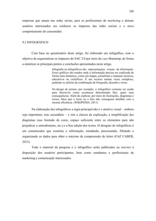 102 
 

empresas que atuam nas redes sócias, para os profissionais de marketing e demais
usuários interessados em conhecer os impactos das redes sociais e o novo
comportamento do consumidor.


9.2 INFOGRÁFICO


         Com base no questionário deste artigo, foi elaborado um infográfico, com o
objetivo de esquematizar os impactos do SAC 2.0 por meio do case Brastemp, de forma
a sintetizar os principais pontos e conclusões apresentados neste artigo.
                         Infografia ou infográficos são representações visuais de informação.
                         Esses gráficos são usados onde a informação precisa ser explicada de
                         forma mais dinâmica, como em mapas, jornalismo e manuais técnicos,
                         educativos ou científicos. É um recurso muitas vezes complexo,
                         podendo se utilizar da combinação de fotografia, desenho e texto.

                         No design de jornais, por exemplo, o infográfico costuma ser usado
                         para descrever como aconteceu determinado fato, quais suas
                         consequências. Além de explicar, por meio de ilustrações, diagramas e
                         textos, fatos que o texto ou a foto não conseguem detalhar com a
                         mesma eficiência. (WIKIPEDIA, 2011)

         Na elaboração dos infográficos a regra principal não é o atrativo visual – embora
seja importante, mas secundário – e sim a clareza da explicação, a simplificação dos
diagramas (uso limitado de cores, espaço suficiente entre os elementos para não
prejudicar o entendimento, etc.) e a boa edição dos textos. O designer de infográficos é
um comunicador que examina a informação, estudando, processando, filtrando e
organizando os dados para obter o máximo da compreensão do leitor (FAZ CABER,
2011).
         Todo o material da pesquisa e o infográfico serão publicados na internet à
disposição dos usuários participantes, bem como estudantes e profissionais de
marketing e comunicação interessados.
 