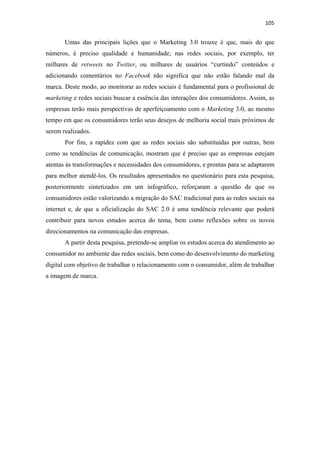 105 
 

       Umas das principais lições que o Marketing 3.0 trouxe é que, mais do que
números, é preciso qualidade e humanidade; nas redes sociais, por exemplo, ter
milhares de retweets no Twitter, ou milhares de usuários “curtindo” conteúdos e
adicionando comentários no Facebook não significa que não estão falando mal da
marca. Deste modo, ao monitorar as redes sociais é fundamental para o profissional de
marketing e redes sociais buscar a essência das interações dos consumidores. Assim, as
empresas terão mais perspectivas de aperfeiçoamento com o Marketing 3.0, ao mesmo
tempo em que os consumidores terão seus desejos de melhoria social mais próximos de
serem realizados.
       Por fim, a rapidez com que as redes sociais são substituídas por outras, bem
como as tendências de comunicação, mostram que é preciso que as empresas estejam
atentas às transformações e necessidades dos consumidores, e prontas para se adaptarem
para melhor atendê-los. Os resultados apresentados no questionário para esta pesquisa,
posteriormente sintetizados em um infográfico, reforçaram a questão de que os
consumidores estão valorizando a migração do SAC tradicional para as redes sociais na
internet e, de que a oficialização do SAC 2.0 é uma tendência relevante que poderá
contribuir para novos estudos acerca do tema, bem como reflexões sobre os novos
direcionamentos na comunicação das empresas.
       A partir desta pesquisa, pretende-se ampliar os estudos acerca do atendimento ao
consumidor no ambiente das redes sociais, bem como do desenvolvimento do marketing
digital com objetivo de trabalhar o relacionamento com o consumidor, além de trabalhar
a imagem de marca.
 