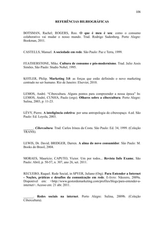 106 
 

                       REFERÊNCIAS BILBIOGRÁFICAS


BOTSMAN, Rachel; ROGERS, Roo. O que é meu é seu: como o consumo
colaborativo vai mudar o nosso mundo. Trad. Rodrigo Sadenberg. Porto Alegre:
Bookman, 2011.


CASTELLS, Manuel. A sociedade em rede. São Paulo: Paz e Terra, 1999.


FEATHERSTONE, Mike. Cultura de consumo e pós-modernismo. Trad. Julio Assis
Simões. São Paulo: Studio Nobel, 1995.


KOTLER, Philip. Marketing 3.0: as forças que estão definindo o novo marketing
centrado no ser humano. Rio de Janeiro: Elsevier, 2010.


LEMOS, André. “Cibercultura. Alguns pontos para compreender a nossa época” In:
LEMOS, André, CUNHA, Paulo (orgs). Olhares sobre a cibercultura. Porto Alegre:
Sulina, 2003, p. 11-23.


LÉVY, Pierre. A inteligência coletiva: por uma antropologia do ciberespaço. 4.ed. São
Paulo: Ed. Loyola, 2003.


______. Cibercultura. Trad. Carlos Irineu da Costa. São Paulo: Ed. 34, 1999. (Coleção
TRANS).


LEWIS, Dr. David; BRIDGER, Darren. A alma do novo consumidor. São Paulo: M.
Books do Brasil, 2004.


MORAES, Maurício; CAPUTO, Victor. Um por todos... Revista Info Exame, São
Paulo: Abril, p. 50-57, n. 307, ano 26, set. 2011.


RECUERO, Raquel. Rede Social, in SPYER, Juliano (Org). Para Entender a Internet
- Noções, práticas e desafios da comunicação em rede. E-livro: Nãozero, 2009a.
Disponível em: <http://www.gestordemarketing.com/profiles/blogs/para-entender-a-
internet>. Acesso em: 21 abr. 2011.


______. Redes sociais na internet. Porto Alegre: Sulina, 2009b. (Coleção
Cibercultura).
 