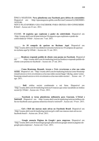 108 
 



ÉPOCA NEGÓCIOS. Nova plataforma usa Facebook para defesa do consumidor.
Disponível em: <http://epocanegocios.globo.com/Revista/Common/0,,EMI280001-
16355,00-
NOVA+PLATAFORMA+USA+FACEBOOK+PARA+DEFESA+DO+CONSUMIDO
R.html>. Acesso em 21 nov. 2011.


EXAME. 10 negócios que exploram o poder da coletividade. Disponível em:
<http://exame.abril.com.br/pme/noticias/10-negocios-que-exploram-o-poder-da-
coletividade?p=3#link>. Acesso em: 7 out. 2011.


______. As 10 campeãs de queixas no Reclame Aqui. Disponível em:
<http://exame.abril.com.br/seu-dinheiro/consumo/noticias/as-10-campeas-de-queixas-
no-reclame-aqui?p=4#link>. Acesso em: 31 out. 2011.


______. Bradesco responde pedido de cliente com poema no Facebook. Disponível
em:        <http://exame.abril.com.br/marketing/noticias/bradesco-responde-pedido-de-
cliente-com-poema-no-facebook>. Acesso em: 27 out. 2011.


______. Como Brastemp, Renault, Arezzo e Twix reverteram a crise nas redes
sociais. Disponível em: <http://exame.abril.com.br/marketing/noticias/como-brastemp-
renault-arezzo-e-twix-reverteram-a-crise-nas-redes-sociais?page=1&slug_name=como-
brastemp-renault-arezzo-e-twix-reverteram-a-crise-nas-redes-sociais>. Acesso em: 17
ago. 2011.


______. Dell: mídias sociais combatendo a má fama. Disponível em:
<http://exame.abril.com.br/marketing/noticias/6-marcas-que-estao-sacudindo-as-midias-
sociais?p=5#link>. Acesso em: 19 nov. 2011.


______. Facebook se torna plataforma milionária para Guaraná, L’Oréal e
Smirnoff. Disponível em: <http://exame.abril.com.br/marketing/noticias/milhoes-de-
fas-no-facebook-cases-guarana-antarctica-loreal-e-smirnoff>. Acesso em: 19 nov. 2011.
 

______. Gol e Dell são marcas mais ativas no Facebook Brasil. Disponível em:
<http://exame.abril.com.br/marketing/noticias/gol-e-dell-sao-marcas-mais-ativas-no-
facebook-brasil>. Acesso em: 20 set. 2011.


______. Google anuncia Páginas do Google+ para empresas. Disponível em:
<http://exame.abril.com.br/tecnologia/google-plus/noticias/google-anuncia-paginas-do-
google-para-empresas>. Acesso em: 8 nov. 2011.
 