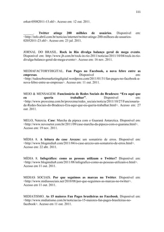 111 
 

orkut-05082011-13.shl>. Acesso em: 12 out. 2011.


______. Twitter atinge 200 milhões de usuários. Disponível                            em:
<http://info.abril.com.br/noticias/internet/twitter-atinge-200-milhoes-de-usuarios-
02052011-23.shl>. Acesso em: 23 jul. 2011.


JORNAL DO BRASIL. Rock in Rio divulga balanço geral de mega evento.
Disponível em: http://www.jb.com.br/rock-in-rio-2011/noticias/2011/10/04/rock-in-rio-
divulga-balanco-geral-de-mega-evento>. Acesso em: 16 nov. 2011.


MEDIAFACTORYDIGITAL. Fan Pages no Facebook, a nova febre entre as
empresas.                                Disponível                             em:
<http://tudosobremarketingdigital.wordpress.com/2011/01/31/fan-pages-no-facebook-a-
nova-febre-entre-as-empresas>. Acesso em: 11 out. 2011.


MEIO & MENSAGEM. Funcionária de Redes Sociais do Bradesco: “Era aqui que
eu            queria             trabalhar”.             Disponível            em:
<http://www.proxxima.com.br/proxxima/redes_sociais/noticia/2011/10/27/Funcionaria-
de-Redes-Sociais-do-Bradesco-Era-aqui-que-eu-queria-trabalhar.html>. Acesso em: 27
out. 2011.


MELO, Natercia. Case: Marcha da pipoca com o Guaraná Antarctica. Disponível em:
<http://www.novosetor.com.br/2011/09/case-marcha-da-pipoca-com-o-guarana.html>.
Acesso em: 19 nov. 2011.


MÍDIA 8. A leitura do case Arezzo: um somatório de erros. Disponível em:
<http://www.blogmidia8.com/2011/04/o-case-arezzo-um-somatorio-de-erros.html>.
Acesso em: 22 abr. 2011.


MÍDIA 8. Infográfico: como as pessoas utilizam o Twitter? Disponível em:
<http://www.blogmidia8.com/2011/08/infografico-como-as-pessoas-utilizam-o.html>.
Acesso em 11 out. 2011. 


MIDIAS SOCIAIS. Por que seguimos as marcas no Twitter. Disponível em:
<http://www.midiassociais.net/2010/08/por-que-seguimos-as-marcas-no-twitter>.
Acesso em 11 out. 2011.


MIDIATISMO. As 15 maiores Fan Pages brasileiras no Facebook. Disponível em:
<http://www.midiatismo.com.br/noticias/as-15-maiores-fan-pages-brasileiras-no-
facebook>. Acesso em 11 out. 2011.
 