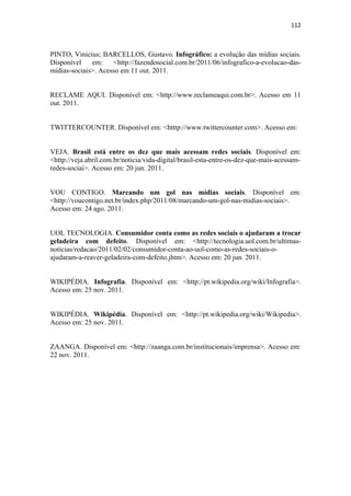 112 
 


PINTO, Vinicius; BARCELLOS, Gustavo. Infográfico: a evolução das mídias sociais.
Disponível    em:    <http://fazendosocial.com.br/2011/06/infografico-a-evolucao-das-
midias-sociais>. Acesso em 11 out. 2011.


RECLAME AQUI. Disponível em: <http://www.reclameaqui.com.br>. Acesso em 11
out. 2011.


TWITTERCOUNTER. Disponível em: <htttp://www.twittercounter.com>. Acesso em:


VEJA. Brasil está entre os dez que mais acessam redes sociais. Disponível em:
<http://veja.abril.com.br/noticia/vida-digital/brasil-esta-entre-os-dez-que-mais-acessam-
redes-sociai>. Acesso em: 20 jun. 2011.


VOU CONTIGO. Marcando um gol nas mídias sociais. Disponível em:
<http://voucontigo.net.br/index.php/2011/08/marcando-um-gol-nas-midias-sociais>.
Acesso em: 24 ago. 2011.


UOL TECNOLOGIA. Consumidor conta como as redes sociais o ajudaram a trocar
geladeira com defeito. Disponível em: <http://tecnologia.uol.com.br/ultimas-
noticias/redacao/2011/02/02/consumidor-conta-ao-uol-como-as-redes-sociais-o-
ajudaram-a-reaver-geladeira-com-defeito.jhtm>. Acesso em: 20 jun. 2011.


WIKIPÉDIA. Infografia. Disponível em: <http://pt.wikipedia.org/wiki/Infografia>.
Acesso em: 25 nov. 2011.


WIKIPÉDIA. Wikipédia. Disponível em: <http://pt.wikipedia.org/wiki/Wikipedia>.
Acesso em: 25 nov. 2011.


ZAANGA. Disponível em: <http://zaanga.com.br/institucionais/imprensa>. Acesso em:
22 nov. 2011. 
 