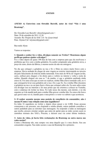 113 
 

                                       ANEXOS




ANEXO A) Entrevista com Oswaldo Borrelli, autor do viral “Não é uma
Brastemp”.

De: Oswaldo Luiz Borrelli <oboreli@gmail.com >
Data: 29 de setembro de 2011 13:36
Assunto: Re: Projeto de tcc SAC 2.0 - by @sacvirtual
Para: Alynne Cid <alynnecid@gmail.com>

Boa tarde Alyne

Vamos as respostas:

1- Quando o senhor fez o vídeo, divulgou somente no Twitter? Mencionou algum
perfil que pudesse ajudar a divulgar?
Fiz o vídeo depois de quase 100 dias de luta com a empresa para que ela resolvesse o
problema que tive com a minha geladeira. Eu acabei comprando uma geladeira nova, a
preço de custo, direto da fábrica, e mesmo assim ela não me entregava.

No dia que coloquei a geladeira na rua e fiz o filme eu estava muito bravo com a
empresa. Havia acabado de chegar de uma viagem ao exterior interrompida no terceiro
dia pelo falecimento da irmã da minha namorada. Fora mais de 40 hs de viagem (avião,
carro, onibus) pois cheguei e fui direto para o velório no interior e voltei a noite de
onibus. Quando cheguei em casa as 7 da manha, vi que a geladeira quebrada ainda
estava lá. Foi uma coisa que eu nem sei explicar, minha filha estava tomando café, eu vi
que conseguiria levar essa geladeira até a rua e foi o que fiz. Eu e minha filha olocamos
a geladeira na rua e eu sai para fazer a faixa que coloquei sobre ela. Eu nem sabia como
iria divulgar isso na internete e foi meu primo que me orientou a colocar no Youtube,
com o endereço do twitter na faixa. Fiz tudo nesse dia mesmo, sem dormir, e no dia
seguinte as 6 da manhã pedi para a minha filha gravar a minha fala. Eu estava tão bravo
que gravei uma vez só, mandei para o meu primo e o resto vcs sabem o que aconteceu.

2- O senhor assumiu mesmo uma posição de conselheiro do consumidor, não é
mesmo?Como é sua relação com seus seguidores?
Eu tinha 16 seguidores no twitter e depois disso passei a ter 4.000. Essas pessoas
começaram a me procurar, uns elogiando a minha atitude, outros pedindo conselhos e
outros pedidndo para eu retwittar suas mensagens. Eu respondo a todas as mensagens
que recebo, procuro orientar sempre que antes de apelar para as redes sociais usem os
caminhos normais dos SACs, Procons, e deixem essa via como última instância.

3- Antes do vídeo, já havia feito reclamações da Brastemp ou outra marca nas
redes sociais?
Contra a Brastemp não, mas sempre vou atras daquilo que é o meu direito. Sou um
consumidor exigente. Nas redes sociais o caso da Brastemp foi o primeiro.
 