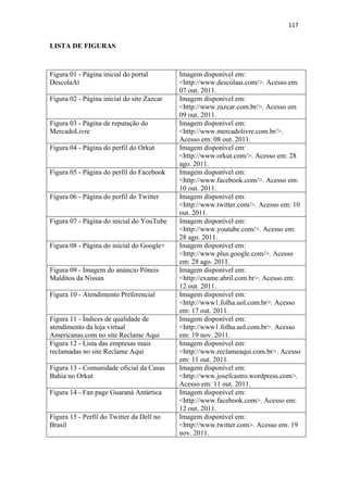 117 
 

LISTA DE FIGURAS



Figura 01 - Página inicial do portal        Imagem disponível em:
DescolaAí                                   <http://www.descolaai.com/>. Acesso em:
                                            07 out. 2011.
Figura 02 - Página inicial do site Zazcar   Imagem disponível em:
                                            <http://www.zazcar.com.br/>. Acesso em
                                            09 out. 2011.
Figura 03 - Página de reputação do          Imagem disponível em:
MercadoLivre                                <http://www.mercadolivre.com.br/>.
                                            Acesso em: 08 out. 2011.
Figura 04 - Página do perfil do Orkut       Imagem disponível em:
                                            <http://www.orkut.com/>. Acesso em: 28
                                            ago. 2011.
Figura 05 - Página do perfil do Facebook    Imagem disponível em:
                                            <http://www.facebook.com/>. Acesso em:
                                            10 out. 2011.
Figura 06 - Página do perfil do Twitter     Imagem disponível em:
                                            <http://www.twitter.com/>. Acesso em: 10
                                            out. 2011.
Figura 07 - Página do inicial do YouTube    Imagem disponível em:
                                            <http://www.youtube.com/>. Acesso em:
                                            28 ago. 2011.
Figura 08 - Página do inicial do Google+    Imagem disponível em:
                                            <http://www.plus.google.com/>. Acesso
                                            em: 28 ago. 2011.
Figura 09 - Imagem do anúncio Pôneis        Imagem disponível em:
Malditos da Nissan                          <http://exame.abril.com.br>. Acesso em:
                                            12 out. 2011.
Figura 10 - Atendimento Preferencial        Imagem disponível em:
                                            <http://www1.folha.uol.com.br>. Acesso
                                            em: 17 out. 2011.
Figura 11 - Índices de qualidade de         Imagem disponível em:
atendimento da loja virtual                 <http://www1.folha.uol.com.br>. Acesso
Americanas.com no site Reclame Aqui         em: 19 nov. 2011.
Figura 12 - Lista das empresas mais         Imagem disponível em:
reclamadas no site Reclame Aqui             <http://www.reclameaqui.com.br>. Acesso
                                            em: 11 out. 2011.
Figura 13 - Comunidade oficial da Casas     Imagem disponível em:
Bahia no Orkut                              <http://www.josefcastro.wordpress.com>.
                                            Acesso em: 11 out. 2011.
Figura 14 - Fan page Guaraná Antártica      Imagem disponível em:
                                            <http://www.facebook.com>. Acesso em:
                                            12 out. 2011.
Figura 15 - Perfil do Twitter da Dell no    Imagem disponível em:
Brasil                                      <http://www.twitter.com>. Acesso em: 19
                                            nov. 2011.
 