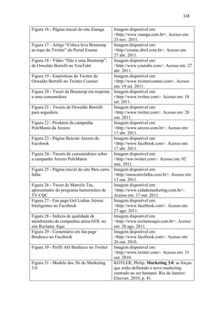 118 
 

Figura 16 - Página inicial do site Zaanga    Imagem disponível em:
                                             <http://www.zaanga.com.br>. Acesso em:
                                             23 nov. 2011.
Figura 17 - Artigo “Crítica leva Brastemp    Imagem disponível em:
ao topo do Twitter” do Portal Exame          <http://exame.abril.com.br>. Acesso em:
                                             27 abr. 2011.
Figura 18 - Vídeo “Não é uma Brastemp”,      Imagem disponível em:
de Oswaldo Borrelli no YouTube               <http://www.youtube.com>. Acesso em: 27
                                             abr. 2011.
Figura 19 - Estatísticas do Twitter de       Imagem disponível em:
Oswaldo Borrelli no Twitter Counter          <http://www.twittercounter.com>. Acesso
                                             em: 19 set. 2011.
Figura 20 - Tweet da Brastemp em resposta Imagem disponível em:
a uma consumidora                            <http://www.twitter.com>. Acesso em: 18
                                             set. 2011.
Figura 21 - Tweets de Oswaldo Borrelli       Imagem disponível em:
para seguidora                               <http://www.twitter.com>. Acesso em: 28
                                             out. 2011.
Figura 22 - Produtos da campanha             Imagem disponível em:
PeleMania da Arezzo                          <http://www.arezzo.com.br>. Acesso em:
                                             17 abr. 2011.
Figura 23 - Página Boicote Arezzo do         Imagem disponível em:
Facebook                                     <http://www.facebook.com>. Acesso em:
                                             17 abr. 2011.
Figura 24 - Tweets de consumidores sobre Imagem disponível em:
a campanha Arezzo PeleMania                  <http://ww.twitter.com>. Acesso em: 02
                                             mai. 2011.
Figura 25 - Página inicial do site Meu carro Imagem disponível em:
falha                                        <http://meucarrofalha.com.br>. Acesso em:
                                             13 out. 2011.
Figura 26 - Tweet de Marcelo Tas,            Imagem disponível em:
apresentador do programa humorístico de      <http://www.cidademarketing.com.br>.
TV CQC                                       Acesso em: 17 out. 2011.
Figura 27 - Fan page Gol Linhas Aéreas       Imagem disponível em:
Inteligentes no Facebook                     <http://www.facebook.com>. Acesso em:
                                             27 ago. 2011.
Figura 28 - Índices de qualidade de          Imagem disponível em:
atendimento da companhia aérea GOL no        <http://www.reclameaqui.com.br>. Acesso
site Reclame Aqui                            em: 28 ago. 2011.
Figura 29 - Comentário em fan page           Imagem disponível em:
Bradesco no Facebook                         <http://www.facebook.com>. Acesso em:
                                             26 out. 2010.
Figura 30 - Perfil Alô Bradesco no Twitter Imagem disponível em:
                                             <http://www.twitter.com>. Acesso em: 31
                                             out. 2010.
Figura 31 - Modelo dos 3Is do Marketing      KOTLER, Philip. Marketing 3.0: as forças
3.0                                          que estão definindo o novo marketing
                                             centrado no ser humano. Rio de Janeiro:
                                             Elsevier, 2010, p. 41.
 