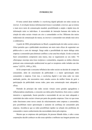 13 
 

                                   INTRODUÇÃO




    O tema central deste trabalho é o marketing digital aplicado em redes sociais na
internet. A revolução técnica informacional trouxe à sociedade a internet, que se tornou
o mais novo meio de comunicação mundial, possibilitando a ampla e rápida troca de
informação entre os indivíduos. A necessidade de interação humana não tardou na
criação de redes sociais virtuais em sites e comunidades on-line. Diferente dos meios
tradicionais de comunicação de massa, na internet o consumidor tem atitude mais ativa
e colaborativa.
    A partir de 2004, principalmente no Brasil, a popularização de redes sociais como o
Orkut permitiu que a publicidade encontrasse um meio mais eficaz de segmentar seu
público-alvo e com ele interagir. Surge então a possibilidade de maior diálogo entre
empresa e consumidor para diminuir conflitos e criar uma boa relação. Já não se trata de
fazer consumidores comprarem uma marca, mas se organizarem ao seu redor. “O
ciberespaço encoraja uma troca recíproca e comunitária, enquanto as mídias clássicas
praticam uma comunicação unidirecional na qual os receptores estão isolados uns dos
outros.” (LÉVY, 1999, p. 203).
    Já foi comprovada a crescente influência das redes sociais na decisão de compra do
consumidor, além do crescimento da publicidade e a maior aproximação entre
consumidor e empresa. Com isso, o marketing digital é um tema cada vez mais
analisado, porém, são necessários mais estudos acerca da melhor forma de gerir a
participação da publicidade nessas redes, para uma comunicação mais adequada e
eficaz.
    Partindo do princípio das redes sociais virtuais como grandes agregadoras e
influenciadoras atualmente, o crescente uso delas pelos brasileiros, bem como o caráter
interativo e segmentado, fazem perceber a necessidade de um uso mais adequado e
controlado das redes sociais virtuais por parte das grandes empresas. Uma vez que essas
redes funcionam como novos canais de relacionamento entre empresa e consumidor,
pois possibilitam maior aproximação e aumento da confiança do consumidor pela
empresa. Acredita-se que as redes possibilitam rapidez na solução dos problemas do
consumidor e maior conhecimento das necessidades deste pela empresa.
    Mesmo que as empresas não participem, há pessoas falando delas, e cabe a essas
corporações decidir conhecer ou não essas opiniões e melhorar sua imagem perante esse
 
