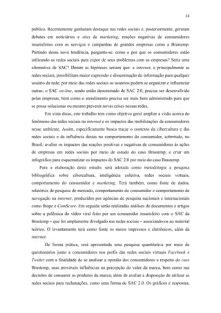 14 
 

público. Recentemente ganharam destaque nas redes sociais e, posteriormente, geraram
debates em noticiários e sites de marketing, reações negativas de consumidores
insatisfeitos com os serviços e campanhas de grandes empresas como a Brastemp.
Partindo dessa nova tendência, pergunta-se: como e por que os consumidores estão
utilizando as redes sociais para expor de seus problemas com as empresas? Seria uma
alternativa de SAC? Dentre as hipóteses seriam que: a internet, e principalmente as
redes sociais, possibilitam maior expressão e disseminação de informação para qualquer
usuário da rede; por meio das redes sociais os usuários podem se organizar e influenciar
outras; o SAC on-line, sendo então denominado de SAC 2.0, precisa ser desenvolvido
pelas empresas, bem como o atendimento precisa ser mais bem administrado para que
se possa solucionar ou mesmo prevenir novas crises nessas redes.
       Em vista disso, este trabalho tem como objetivo geral ampliar a visão acerca do
fenômeno das redes sociais na internet e os impactos das mobilizações de consumidores
nesse ambiente. Assim, especificamente busca traçar o contexto da cibercultura e das
redes sociais e da influência destas no comportamento do consumidor, sobretudo, no
Brasil; avaliar os impactos das reações positivas e negativas de consumidores às ações
de empresas em redes sociais por meio de estudo do caso Brastemp; e criar um
infográfico para esquematizar os impactos do SAC 2.0 por meio do caso Brastemp.
    Para a elaboração deste estudo, será adotada como metodologia a pesquisa
bibliográfica sobre cibercultura, inteligência coletiva, redes sociais virtuais,
comportamento do consumidor e marketing. Terá também, como fonte de dados,
relatórios de pesquisa de mercado, comportamento do consumidor e comportamento de
navegação na internet, produzidos por agências de pesquisa nacionais e internacionais
como Ibope e ComScore. Em seguida serão realizadas análises de documentos e artigos
sobre a polêmica do vídeo viral feito por um consumidor insatisfeito com o SAC da
Brastemp – que foi amplamente divulgado nas redes sociais – associando-os ao material
teórico. O levantamento terá como fonte os meios impressos e eletrônicos, além da
internet.
       De forma prática, será apresentada uma pesquisa quantitativa por meio de
questionários junto a consumidores nos perfis das redes sociais virtuais Facebook e
Twitter com a finalidade de se analisar a opinião dos consumidores a respeito do case
Brastemp, suas prováveis influências na percepção do valor da marca, bem como nas
decisões de consumir os produtos da marca; além de avaliar a disposição de utilizar as
redes sociais para reclamações, como uma forma de SAC 2.0. Os gráficos e respostas,
 