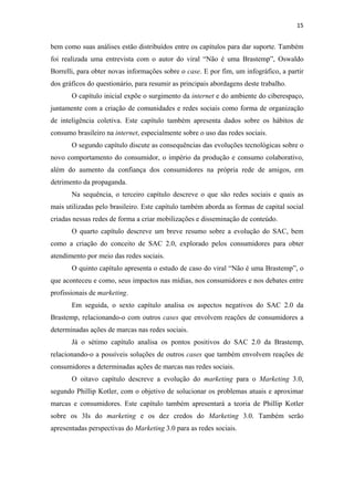 15 
 

bem como suas análises estão distribuídos entre os capítulos para dar suporte. Também
foi realizada uma entrevista com o autor do viral “Não é uma Brastemp”, Oswaldo
Borrelli, para obter novas informações sobre o case. E por fim, um infográfico, a partir
dos gráficos do questionário, para resumir as principais abordagens deste trabalho.
       O capítulo inicial expõe o surgimento da internet e do ambiente do ciberespaço,
juntamente com a criação de comunidades e redes sociais como forma de organização
de inteligência coletiva. Este capítulo também apresenta dados sobre os hábitos de
consumo brasileiro na internet, especialmente sobre o uso das redes sociais.
       O segundo capítulo discute as consequências das evoluções tecnológicas sobre o
novo comportamento do consumidor, o império da produção e consumo colaborativo,
além do aumento da confiança dos consumidores na própria rede de amigos, em
detrimento da propaganda.
       Na sequência, o terceiro capítulo descreve o que são redes sociais e quais as
mais utilizadas pelo brasileiro. Este capítulo também aborda as formas de capital social
criadas nessas redes de forma a criar mobilizações e disseminação de conteúdo.
       O quarto capítulo descreve um breve resumo sobre a evolução do SAC, bem
como a criação do conceito de SAC 2.0, explorado pelos consumidores para obter
atendimento por meio das redes sociais.
       O quinto capítulo apresenta o estudo de caso do viral “Não é uma Brastemp”, o
que aconteceu e como, seus impactos nas mídias, nos consumidores e nos debates entre
profissionais de marketing.
       Em seguida, o sexto capítulo analisa os aspectos negativos do SAC 2.0 da
Brastemp, relacionando-o com outros cases que envolvem reações de consumidores a
determinadas ações de marcas nas redes sociais.
       Já o sétimo capítulo analisa os pontos positivos do SAC 2.0 da Brastemp,
relacionando-o a possíveis soluções de outros cases que também envolvem reações de
consumidores a determinadas ações de marcas nas redes sociais.
       O oitavo capítulo descreve a evolução do marketing para o Marketing 3.0,
segundo Phillip Kotler, com o objetivo de solucionar os problemas atuais e aproximar
marcas e consumidores. Este capítulo também apresentará a teoria de Phillip Kotler
sobre os 3Is do marketing e os dez credos do Marketing 3.0. Também serão
apresentadas perspectivas do Marketing 3.0 para as redes sociais.
 