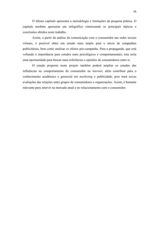 16 
 

       O último capítulo apresenta a metodologia e limitações da pesquisa prática. O
capítulo também apresenta um infográfico sintetizando os principais tópicos e
conclusões obtidos neste trabalho.
       Assim, a partir da análise da comunicação com o consumidor nas redes sociais
virtuais, é possível obter um estudo mais amplo para o início de campanhas
publicitárias, bem como analisar os efeitos pós-campanha. Para a propaganda, que está
voltando à importância para estudos mais psicológicos e comportamentais, esta seria
uma oportunidade para buscar mais referências e opiniões de consumidores entre si.
       O estudo proposto neste projeto também poderá ampliar os estudos das
influências no comportamento do consumidor na internet, além contribuir para o
conhecimento acadêmico e gerencial em marketing e publicidade, pois trará novas
avaliações das relações entre grupos de consumidores e organizações. Assim, é bastante
relevante para intervir no mercado atual e no relacionamento com o consumidor.
 