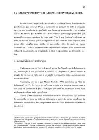 17 
 

1 A INTERNET COMO FONTE DE INFORMAÇÃO E INTERAÇÃO SOCIAL




              Jornais virtuais, blogs e redes sociais são as principais formas de comunicação
possibilitadas pela internet. Desde o surgimento da conexão em rede, a sociedade
experimentou transformações profundas nas formas de comunicação e nas relações
sociais. As infinitas possibilidades dessa nova forma de comunicação permitiram que
consumidores, como o produtor do vídeo viral 1 “Não é uma Brastemp”, publicada na
rede, obtivessem alcance global na exposição de seus conflitos com empresas, bem
como obter soluções mais rápidas no pós-venda 2 , além de apoio de outros
consumidores. Conhecer o contexto do surgimento da internet e das comunidades
virtuais é fundamental para compreender o novo comportamento do consumidor on-
line.


1.1 O ADVENTO DO CIBERESPAÇO


              O ciberespaço surgiu com o desenvolvimento das Tecnologias da Informação e
da Comunicação, o que possibilitou a invenção do computador e, posteriormente, a
criação da internet. A partir daí, a sociedade experimentou trocas comunicacionais
nunca antes vistas.
              Atualmente, vive-se o que Manuel Castells (1999) denominou de “Era da
Informação” ou “Era do Conhecimento”, caracterizada pela mudança na maneira de a
sociedade se comunicar e pela valorização crescente da informação nessa nova
configuração política social e econômica.
              Castells (1999) denominou de Sociedade em Rede a coletividade cuja estrutura
foi construída em torno de redes de informação a partir das novas tecnologias da
informação desenvolvidas para computadores interconectados no mundo todo pela rede
da Internet.



                                                            
1
  Vídeos virais, assim como qualquer conteúdo on-line dito “viral” são aqueles que adquirem de forma
espontânea um alto poder de circulação na internet, alcançando grande popularidade entre os usuários
(nota da autora).
2
  Pós-venda é a fase que se inicia logo após o momento da compra de um produto ou serviço. Porém, uma
vez efetuada a venda e entrega, o contato com o cliente não terminou, é função do pós-venda dar apoio e
atendimento aos consumidores, com o objetivo de mantê-los satisfeitos e fidelizados (nota da autora).
 