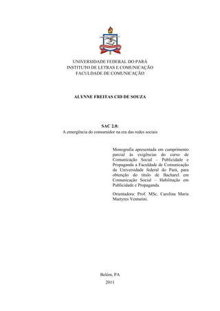 2 
 




                                     

         UNIVERSIDADE FEDERAL DO PARÁ
      INSTITUTO DE LETRAS E COMUNICAÇÃO
          FACULDADE DE COMUNICAÇÃO




          ALYNNE FREITAS CID DE SOUZA




                        SAC 2.0:
    A emergência do consumidor na era das redes sociais


                              Monografia apresentada em cumprimento
                              parcial às exigências do curso de
                              Comunicação Social – Publicidade e
                              Propaganda a Faculdade de Comunicação
                              da Universidade federal do Pará, para
                              obtenção do título de Bacharel em
                              Comunicação Social – Habilitação em
                              Publicidade e Propaganda.
                              Orientadora: Prof. MSc. Carolina Maria
                              Martyres Venturini.




                        Belém, PA
                           2011
 