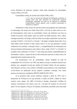 20 
 

avisos eletrônicos de interesses variados, sendo então chamados de comunidades
virtuais (1999, p.375-379).
              Comunidades virtuais, de acordo com Castells (1999, p.385):
                                              [...] É o que, ao encontro da afirmação de Rheingold, geralmente se
                                              entende como uma rede eletrônica de comunicação interativa
                                              autodefinida, organizada em torno de um interesse ou finalidade
                                              compartilhados, embora algumas vezes a própria comunicação se
                                              transforme no objetivo.

              Atualmente as redes sociais são uma das formas mais populares de comunicação
no ciberespaço. De acordo com André Telles (2011, p.18-19), as redes sociais ou sites
de relacionamento, assim como as comunidades virtuais, são ambientes com foco na
reunião de pessoas. Estas podem expor um perfil com dados pessoais, fotos, vídeos,
mensagens pessoais e de amigos, além de incluir seus amigos organizados em uma lista
ou grupo. O Orkut 5 , o Facebook 6 e o Google+ 7 são alguns exemplos destas redes. Já as
tidas mídias sociais incluem as redes sociais, blogs e os sites que permitem a criação
colaborativa de conteúdo, a interação social, e o compartilhamento de informações em
diversos formatos informacionais como vídeos e fotos, sendo o Flickr 8 e o YouTube 9 os
exemplos mais conhecidos. O Twitter 10 é uma mídia que permite compartilhamento de
informações e ideias, e, apesar de não ter sido criada para expressar as redes sociais, foi
apropriada pelos usuários para este fim.
              Um dos primeiros sites de comunidades virtuais fundados na rede de
computadores foi o GeoCities, em 1994, cujo objetivo era que os usuários criassem seus
próprios sites, agrupados em uma das cidades dos Estados Unidos. No ano seguinte a
rede Theglobe.com deu a seus usuários a liberdade de personalizar as suas experiências
on-line através da publicação de seus próprios conteúdos e interagir com outras
pessoas com interesses semelhantes (PINTO; BARCELLOS, 2011).
              Já as primeiras redes sociais modernas surgiram a partir de 1997, com o
lançamento do SixDegrees.com, que permitia a criação de perfil e adição de outros
usuários como amigos. Em 2002 o Friendster é lançado, alcançando 3 milhões de
usuários nos primeiros três meses, cerca de 1 em cada 126 usuários de internet na
época. No ano seguinte o Myspace foi lançado, inicialmente concebido como uma cópia

                                                            
5
  Disponível em: <http://www.orkut.com>. Acesso em: 10 out. 2011.
6
  Disponível em: <http://www.facebook.com>. Acesso em: 10 out. 2011.
7
  Disponível em: <https://plus.google.com>. Acesso em: 10 out. 2011.
8
  Disponível em: <http://www.flickr.com>. Acesso em: 10 out. 2011.
9
  Disponível em: <http://www.youtube.com>. Acesso em: 10 out. 2011.
10
   Disponível em: <http://www.twitter.com>. Acesso em: 10 out. 2011.
 