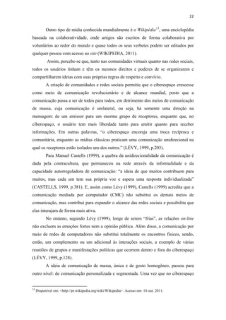 22 
 

              Outro tipo de mídia conhecida mundialmente é o Wikipédia 13 , uma enciclopédia
baseada na colaboratividade, onde artigos são escritos de forma colaborativa por
voluntários ao redor do mundo e quase todos os seus verbetes podem ser editados por
qualquer pessoa com acesso ao site (WIKIPEDIA, 2011).
               Assim, percebe-se que, tanto nas comunidades virtuais quanto nas redes sociais,
todos os usuários tinham e têm os mesmos direitos e poderes de se organizarem e
compartilharem ideias com suas próprias regras de respeito e convívio.
              A criação de comunidades e redes sociais permitiu que o ciberespaço crescesse
como meio de comunicação revolucionário e de alcance mundial, posto que a
comunicação passa a ser de todos para todos, em detrimento dos meios de comunicação
de massa, cuja comunicação é unilateral, ou seja, há somente uma direção na
mensagem: de um emissor para um enorme grupo de receptores, enquanto que, no
ciberespaço, o usuário tem mais liberdade tanto para emitir quanto para receber
informações. Em outras palavras, “o ciberespaço encoraja uma troca recíproca e
comunitária, enquanto as mídias clássicas praticam uma comunicação unidirecional na
qual os receptores estão isolados uns dos outros.” (LÉVY, 1999, p.203).
              Para Manuel Castells (1999), a quebra da unidirecionalidade da comunicação é
dada pela contracultura, que permaneceu na rede através da informalidade e da
capacidade autorreguladora de comunicação: “a ideia de que muitos contribuem para
muitos, mas cada um tem sua própria voz e espera uma resposta individualizada”
(CASTELLS, 1999, p.381). E, assim como Lévy (1999), Castells (1999) acredita que a
comunicação mediada por computador (CMC) não substitui os demais meios de
comunicação, mas contribui para expandir o alcance das redes sociais e possibilita que
elas interajam de forma mais ativa.
              No entanto, segundo Lévy (1999), longe de serem “frias”, as relações on-line
não excluem as emoções fortes nem a opinião pública. Além disso, a comunicação por
meio de redes de computadores não substitui totalmente os encontros físicos, sendo,
então, um complemento ou um adicional às interações sociais, a exemplo de várias
reuniões de grupos e manifestações políticas que ocorrem dentro e fora do ciberespaço
(LÉVY, 1999, p.128).
              A ideia de comunicação de massa, única e de gosto homogêneo, passou para
outro nível: de comunicação personalizada e segmentada. Uma vez que no ciberespaço

                                                            
13
      Disponível em: <http://pt.wikipedia.org/wiki/Wikipedia>. Acesso em: 10 out. 2011. 
 