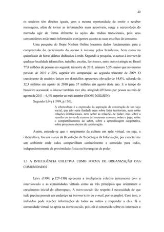 23 
 

os usuários têm direitos iguais, com a mesma oportunidade de emitir e receber
mensagens, além de tornar as informações mais acessíveis, surge a necessidade do
mercado agir de forma diferente às ações das mídias tradicionais, pois seus
consumidores estão mais informados e exigentes quanto as suas escolhas de consumo.
       Uma pesquisa do Ibope Nielsen Online levantou dados fundamentais para a
compreensão do crescimento do acesso à internet pelos brasileiros, bem como na
quantidade de horas diárias dedicadas à rede. Segundo a pesquisa, o acesso à internet de
qualquer localidade (domicílios, trabalho, escolas, lan houses, entre outros) atingiu no Brasil
77,8 milhões de pessoas no segundo trimestre de 2011, número 5,5% maior que no mesmo
período de 2010 e 20% superior em comparação ao segundo trimestre de 2009. O
crescimento de usuários únicos em domicílios apresentou elevação de 14,4%, saltando de
32,3 milhões em agosto de 2010 para 37 milhões em agosto deste ano. E o tempo do
brasileiro acessando a internet também teve alta, atingindo 69 horas por pessoa no mês de
agosto de 2011 – 6,4% superior ao mês anterior (IBOPE NIELSEN).
       Segundo Lévy (1999, p.130),
                         A cibercultura é a expressão da aspiração de construção de um laço
                         social, que não seria fundado nem sobre links territoriais, nem sobre
                         relações institucionais, nem sobre as relações de poder, mas sobre a
                         reunião em torno de centros de interesses comuns, sobre o jogo, sobre
                         o compartilhamento do saber, sobre a aprendizagem cooperativa,
                         sobre processos abertos de colaboração.

       Assim, entende-se que o surgimento da cultura em rede virtual, ou seja, a
cibercultura, foi um marco da Revolução da Tecnologia da Informação, por caracterizar
um ambiente onde todos compartilham conhecimento e conteúdo para todos,
independentemente de proximidade física ou hierarquias de poder.


1.3 A INTELIGÊNCIA COLETIVA COMO FORMA DE ORGANIZAÇÃO DAS
COMUNIDADES


       Lévy (1999, p.127-130) apresenta a inteligência coletiva juntamente com a
interconexão e as comunidades virtuais como os três princípios que orientaram o
crescimento inicial do ciberespaço. A interconexão diz respeito à necessidade de que
tudo precisa possuir um endereço na internet (site ou e-mail, por exemplo). Com isso, o
indivíduo pode receber informações de todos os outros e responder a eles. Já a
comunidade virtual se apoia na interconexão, pois ela é construída sobre os interesses e
 