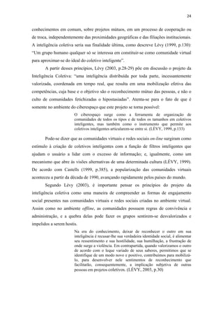 24 
 

conhecimentos em comum, sobre projetos mútuos, em um processo de cooperação ou
de troca, independentemente das proximidades geográficas e das filiações institucionais.
A inteligência coletiva seria sua finalidade última, como descreve Lévy (1999, p.130):
“Um grupo humano qualquer só se interessa em constituir-se como comunidade virtual
para aproximar-se do ideal do coletivo inteligente”.
       A partir desses princípios, Lévy (2003, p.28-29) põe em discussão o projeto da
Inteligência Coletiva: “uma inteligência distribuída por toda parte, incessantemente
valorizada, coordenada em tempo real, que resulta em uma mobilização efetiva das
competências, cuja base e o objetivo são o reconhecimento mútuo das pessoas, e não o
culto de comunidades fetichizadas o hipostasiadas”. Atenta-se para o fato de que é
somente no ambiente do ciberespaço que este projeto se torna possível:
                       O ciberespaço surge como a ferramenta de organização de
                       comunidades de todos os tipos e de todos os tamanhos em coletivos
                       inteligentes, mas também como o instrumento que permite aos
                       coletivos inteligentes articularem-se entre si. (LÉVY, 1999, p.133)

       Pode-se dizer que as comunidades virtuais e redes sociais on-line surgiram como
estímulo à criação de coletivos inteligentes com a função de filtros inteligentes que
ajudam o usuário a lidar com o excesso de informação; e, igualmente, como um
mecanismo que abre às visões alternativas de uma determinada cultura (LÉVY, 1999).
De acordo com Castells (1999, p.385), a popularização das comunidades virtuais
aconteceu a partir da década de 1990, avançando rapidamente pelos países do mundo.
       Segundo Lévy (2003), é importante pensar os princípios do projeto da
inteligência coletiva como uma maneira de compreender as formas de engajamento
social presentes nas comunidades virtuais e redes sociais criadas no ambiente virtual.
Assim como no ambiente offline, as comunidades possuem regras de convivência e
administração, e a quebra delas pode fazer os grupos sentirem-se desvalorizados e
impelidos a serem hostis.
                       Na era do conhecimento, deixar de reconhecer o outro em sua
                       inteligência é recusar-lhe sua verdadeira identidade social, é alimentar
                       seu ressentimento e sua hostilidade, sua humilhação, a frustração de
                       onde surge a violência. Em contrapartida, quando valorizamos o outro
                       de acordo com o leque variado de seus saberes, permitimos que se
                       identifique de um modo novo e positivo, contribuímos para mobilizá-
                       lo, para desenvolver nele sentimentos de reconhecimento que
                       facilitarão, consequentemente, a implicação subjetiva de outras
                       pessoas em projetos coletivos. (LÉVY, 2003, p.30)
 