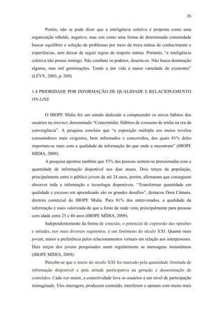 25 
 

       Porém, não se pode dizer que a inteligência coletiva é proposta como uma
organização rebelde, negativa; mas sim como uma forma de determinada comunidade
buscar equilíbrio e solução de problemas por meio da troca mútua de conhecimento e
experiências, sem deixar de seguir regras de respeito mútuo. Portanto, “a inteligência
coletiva não possui inimigo. Não combate os poderes, deserta-os. Não busca dominação
alguma, mas mil germinações. Tende a dar vida à maior variedade de existentes”
(LÉVY, 2003, p. 209).


1.4 PRIORIDADE POR INFORMAÇÃO DE QUALIDADE E RELACIONAMENTO
ON-LINE


       O IBOPE Mídia fez um estudo dedicado a compreender os novos hábitos dos
usuários na internet, denominado “Conectmídia: Hábitos de consumo de mídia na era da
convergência”. A pesquisa concluiu que “a exposição múltipla aos meios revelou
consumidores mais exigentes, bem informados e concorridos, dos quais 81% deles
importam-se mais com a qualidade da informação do que onde a encontram” (IBOPE
MÍDIA, 2009).
       A pesquisa apontou também que 53% das pessoas sentem-se pressionadas com a
quantidade de informação disponível nos dias atuais. Dois terços da população,
principalmente entre o público jovem de até 24 anos, porém, afirmaram que conseguem
absorver toda a informação e tecnologia disponíveis. “Transformar quantidade em
qualidade e excesso em aprendizado são os grandes desafios”, destacou Dora Câmara,
diretora comercial do IBOPE Mídia. Para 81% dos entrevistados, a qualidade da
informação é mais valorizada do que a fonte de onde vem, principalmente para pessoas
com idade entre 25 e 44 anos (IBOPE MÍDIA, 2009).
       Independentemente da forma de conexão, o potencial de expressão das opiniões
e atitudes, nos mais diversos segmentos, é um fenômeno do século XXI. Quanto mais
jovem, maior a preferência pelos relacionamentos virtuais em relação aos interpessoais.
Dois terços dos jovens pesquisados usam regularmente as mensagens instantâneas
(IBOPE MÍDIA, 2009).
       Percebe-se que o início do século XXI foi marcado pela quantidade ilimitada de
informação disponível e pela atitude participativa na geração e disseminação de
conteúdos. Cada vez maior, a conectividade leva os usuários a um nível de participação
inimaginado. Eles interagem, produzem conteúdo, interferem e opinam com muito mais
 