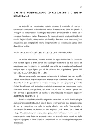 27 
 

2 O NOVO COMPORTAMENTO DO CONSUMIDOR E O FIM DA
SEGMENTAÇÃO




       A explosão de comunidades virtuais somadas à exposição de marcas e
consumidores trouxeram influências nas formas de consumo de forma inesperada. A
evolução das tecnologias da informação transformou profundamente as formas de se
consumir. Com isso, a cultura do consumo foi progressivamente sendo substituída pela
cultura da participação e do consumo colaborativo. Entender essas transformações é
fundamental para compreender o novo comportamento dos consumidores dentro e fora
do ambiente on-line.


2.1 DA CULTURA DE CONSUMO À CULTURA DA PARTICIPAÇÃO


       A cultura do consumo, também chamada de hiperconsumismo, era estimulada
para mostrar riqueza e poder social. Essa aquisição interminável de mais coisas em
quantidades cada vez maiores era estimulada pelo poder de persuasão, pela cultura de
comprar agora e pagar depois, pela lei dos ciclos de vida, e pelo fator “apenas mais
um”. (BOTSMAN; ROGERS, 2011, p.18).
       O poder de persuasão corresponde à propaganda de estilos de vida a ser seguido,
criando necessidades de possuir produtos perfeitos e que combinem entre si. A criação
do cartão de crédito possibilitou o aumento nas compras com o pagamento parcelado.
As leis dos ciclos de vida estimulam a substituição constante de produtos por versões
atualizadas além de criar produtos com baixa vida útil. Por fim, o fator “apenas mais
um” deve-se às possibilidades de escolha de uma variedade de produtos adquiridos
(BOTSMAN; ROGERS, 2011).
       Para Mike Featherstone (1995) as pessoas construíam seu estilo de vida, no qual
manifestavam sua individualidade através do que se apropriavam. Elas têm consciência
de que se comunicam por meio do estilo adotado, que serão “interpretadas e
classificadas em termos da presença ou falta de gosto” (FEATHERSTONE, 1995, op.
cit., p.123). Além disso, um único produto pode adquirir diferentes valores simbólicos
caracterizando outra forma de consumo, como por exemplo, uma garrafa de vinho
específica que pode se tornar objeto de colecionador, em vez de ser apenas um produto
de consumo.
 