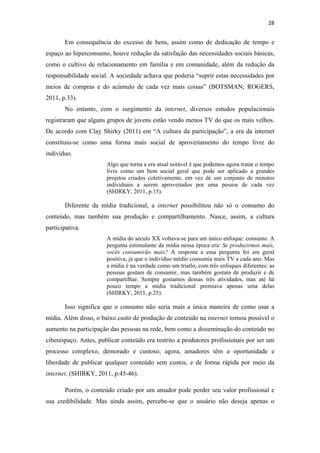 28 
 

       Em consequência do excesso de bens, assim como de dedicação de tempo e
espaço ao hiperconsumo, houve redução da satisfação das necessidades sociais básicas,
como o cultivo de relacionamento em família e em comunidade, além da redução da
responsabilidade social. A sociedade achava que poderia “suprir estas necessidades por
meios de compras e do acúmulo de cada vez mais coisas” (BOTSMAN; ROGERS,
2011, p.33).
       No entanto, com o surgimento da internet, diversos estudos populacionais
registraram que alguns grupos de jovens estão vendo menos TV do que os mais velhos.
De acordo com Clay Shirky (2011) em “A cultura da participação”, a era da internet
constituiu-se como uma forma mais social de aproveitamento do tempo livre do
indivíduo.
                       Algo que torna a era atual notável é que podemos agora tratar o tempo
                       livre como um bem social geral que pode ser aplicado a grandes
                       projetos criados coletivamente, em vez de um conjunto de minutos
                       individuais a serem aproveitados por uma pessoa de cada vez
                       (SHIRKY, 2011, p.15).

       Diferente da mídia tradicional, a internet possibilitou não só o consumo do
conteúdo, mas também sua produção e compartilhamento. Nasce, assim, a cultura
participativa.
                       A mídia do século XX voltava-se para um único enfoque: consumo. A
                       pergunta estimulante da mídia nessa época era: Se produzirmos mais,
                       vocês consumirão mais? A resposta a essa pergunta foi em geral
                       positiva, já que o indivíduo médio consumia mais TV a cada ano. Mas
                       a mídia é na verdade como um triatlo, com três enfoques diferentes: as
                       pessoas gostam de consumir, mas também gostam de produzir e de
                       compartilhar. Sempre gostamos dessas três atividades, mas até há
                       pouco tempo a mídia tradicional premiava apenas uma delas
                       (SHIRKY, 2011, p.25).

       Isso significa que o consumo não seria mais a única maneira de como usar a
mídia. Além disso, o baixo custo de produção de conteúdo na internet tornou possível o
aumento na participação das pessoas na rede, bem como a disseminação do conteúdo no
ciberespaço. Antes, publicar conteúdo era restrito a produtores profissionais por ser um
processo complexo, demorado e custoso; agora, amadores têm a oportunidade e
liberdade de publicar qualquer conteúdo sem custos, e de forma rápida por meio da
internet. (SHIRKY, 2011, p.45-46).

       Porém, o conteúdo criado por um amador pode perder seu valor profissional e
sua credibilidade. Mas ainda assim, percebe-se que o usuário não deseja apenas o
 