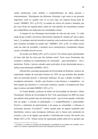 29 
 

caráter profissional, como também o compartilhamento de ideias pessoais e
relacionamentos. “Participantes são diferentes. Participar é agir como se sua presença
importasse, como se, quando você vê ou ouve algo, sua resposta fizesse parte do
evento” (SHIRKY, 2011, p.23-25). A exemplo de críticos de cinema e literatura, que
por vezes ficam em segundo plano, tendo em vista opiniões de consumidores comuns
que compartilham suas impressões em comunidades virtuais.
              A imagem de um ciberespaço desvinculado da vida real não existe. “A velha
noção de que a mídia é um terreno relativamente separado do ‘mundo real’ não se aplica
mais [...] a qualquer uma das incontáveis maneiras como as pessoas usam a mídia social
para coordenar atividades no mundo real.” (SHIRKY, 2011, p.38). As mídias sociais
estão nas mãos da sociedade e assumem novas características, coordenando relações
sociais e atividades fora da internet.
              De acordo com Shirky (2011, p.61) a internet “nos oferece agora oportunidades
de fazer todo tipo de coisas que não fazíamos antes”. Essas novas ferramentas não
causaram a mudança no comportamento do consumidor – agora participativo – mas a
permitiram. Porém, é preciso entender quais motivações levam determinada pessoa a
utilizar essas ferramentas (SHIRKY, 2011).
              Edward Deci, psicólogo pesquisador da Universidade de Rochester, realizou um
experimento simples de motivação humana em 1970, em que postulou dois grandes
tipos de motivação pessoal: a motivação intrínseca, em que a própria atividade é a
recompensa (autonomia – decidir o que fazemos e como fazemos, e competência – ser
bom naquilo que fazemos); e a motivação extrínseca, quando a recompensa por fazer
algo é externa à atividade (SHIRKY, 2011, p.71).
              Já Yochai Benkler, professor de direito da Universidade de Harvard, e Helen
Nissenbaum, filósofa da Universidade de New York, apresentaram em 2006 um artigo
que analisava dois grandes tipos de motivação social – que só existe quando o individuo
está em grupo: a conexão ou participação, e o compartilhamento e generosidade.
Envolve o sentimento de pertencimento a um grupo ou comunidade, e reforçam as
motivações pessoais. O feedback 14 verbal, quando parte de alguém respeitado pelo
beneficiário, torna-se uma recompensa intrínseca, por se basear num sentimento de
conexão, e por vir de alguém cuja opinião é valorizada pelo ouvinte. De acordo com
Shirky (2011, p.74), “formas sociais de organização podem afetar até as questões que
                                                            
14
  Feedback é o retorno ou avaliação de desempenho ou qualidade de um produto, por exemplo, com o
objetivo de orientar comportamentos futuros mais adequados (nota da autora).
 