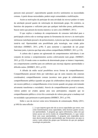 30 
 

parecem mais pessoais”, especialmente quando envolve sentimentos ou necessidades
comuns. A partir dessas necessidades, podem surgir comunidades e mobilizações.
       Assim as motivações de participar de uma atividade da internet podem vir tanto
da satisfação pessoal quanto da valorização de determinado grupo. Do contrário, as
barreiras são pequenas o suficiente para que qualquer indivíduo possa, publicamente,
buscar outros que pensem da mesma maneira e se unir a eles (SHIRKY, 2011).
       O que explica a mudança do comportamento de consumo individual para a
participação coletiva não se restringe apenas às ferramentas da internet e às motivações
intrínsecas (satisfação pessoal e de pertencimento), é preciso que haja a oportunidade de
torná-la real. Oportunidade esta possibilitada pela tecnologia, mas criada pelos
indivíduos (SHIRKY, 2011, p.90). E para aumentar a capacidade de um grupo
funcionar junto, é preciso que haja uma cultura compartilhada (SHIRKY, 2011, p.118).
       A cultura não é apenas um aglomerado de comportamentos individuais; é um
conjunto de normas e comportamentos aceitos coletivamente num grupo. (SHIRKY,
2011, p.122). O modo como os membros de determinado grupo se tratam é importante;
seu comportamento contribui para um ambiente que encoraja algumas oportunidades e
dificulta outras. (SHIRKY, 2011, p.122)
       A difusão da mídia social possibilitou novas formas de compartilhamento:
Compartilhamento pessoal (feito por indivíduos que de outra maneira não estariam
coordenados); compartilhamento comum (acontece num grupo de colaboradores);
compartilhamento público (quando um grupo de colaboradores deseja ativamente criar
um recurso público); e compartilhamento cívico (existe quando um grupo está tentando
ativamente transformar a sociedade). Através do compartilhamento pessoal e comum,
valores podem ser criados apenas para seus participantes; enquanto que no
compartilhamento público e cívico há a construção de valores para gerar a mudança real
na sociedade a que pertencem os participantes (SHIRKY, 2011, p.154).
       Sobre o uso da internet como nova ferramenta de comunicação, Shirky (2011,
p.168) fez uma reflexão:
                       [...] o que importa agora não são as novas capacidades que temos, mas
                       como transformamos essas capacidades, tanto técnicas quanto sociais,
                       em oportunidades. A pergunta que agora enfrentamos, todos nós que
                       temos acesso aos novos modos de compartilhamento, é o que vamos
                       fazer com essas oportunidades. A pergunta será respondida muito
                       mais decisivamente pelas oportunidades que fornecermos uns para os
                       outros e pela cultura dos grupos que formarmos do que por qualquer
                       tecnologia em particular.
 