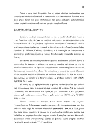 31 
 

       Assim, o baixo custo do acesso à internet trouxe inúmeras oportunidades para
que grupos com mesmos interesses se encontrassem e se coordenassem. Entender o que
esses grupos fazem com essas oportunidades bem como conhecer a cultura formada
nesses grupos torna-se mais relevante do que a tecnologia utilizada.


2.2 CONSUMO COLABORATIVO


       Uma nova tendência socioeconômica que nasceu nos Estados Unidos durante a
crise financeira global de 2008 se espalhou pelo mundo: o consumo colaborativo.
Rachel Botsman e Roo Rogers (2011) apresentam tal conceito no livro “O que é meu é
seu”, acompanhado de diversas formas de se interagir em rede, a fim de buscar soluções
conjuntas de consumo. Consumo colaborativo é a reinvenção das comunidades e
cooperativas, em formas atraentes e valiosas de colaboração coordenadas por meio da
internet.
       Essa forma de consumo permite que pessoas economizem dinheiro, espaço e
tempo, além de fazer novos amigos e se tornarem cidadãos mais ativos em prol do
desenvolvimento social. Em oposição ao hiperconsumo há um enfoque nos serviços em
detrimento do consumo de produtos. Em vista disso, os sistemas de compartilhamento
podem fornecer benefícios ambientais ao aumentar a eficiência do uso, ao reduzir o
desperdício, e ao incentivar o desenvolvimento de produtos melhores (BOTSMAN;
ROGERS, 2011, p.xiv).
       No século XX do hiperconsumismo, as pessoas se caracterizavam pelo crédito,
pela propaganda, e pelos bens materiais que possuíam. Já no século XXI do consumo
colaborativo, elas são definidas pela reputação, pela comunidade, e pelo que podem
acessar, pelo modo como compartilham e pelo que doam (BOTSMAN; ROGERS,
2011, p.xviii).
       Permuta, sistemas de comércio locais, trocas, trabalho em conjunto,
compartilhamento de brinquedos, moedas entre pares, são alguns exemplos de uma lista
cada vez mais longa de consumo colaborativo (BOTSMAN; ROGERS, 2011, p.60).
Boa parte dessas iniciativas é baseada no crowdfounding, modelo que permite que
indivíduos ou empresas financiem projetos através de doações coletivas. Outras são
classificadas como crowdsourcing, quando as pessoas fazem criações coletivas
(MORAES, Maurício; CAPUTO, Victor, 2011).
 