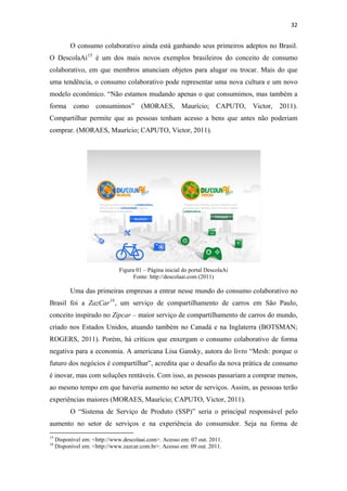 32 
 

              O consumo colaborativo ainda está ganhando seus primeiros adeptos no Brasil.
O DescolaAí 15 é um dos mais novos exemplos brasileiros do conceito de consumo
colaborativo, em que membros anunciam objetos para alugar ou trocar. Mais do que
uma tendência, o consumo colaborativo pode representar uma nova cultura e um novo
modelo econômico. “Não estamos mudando apenas o que consumimos, mas também a
forma           como            consumimos”                    (MORAES, Maurício;        CAPUTO,   Victor,   2011).
Compartilhar permite que as pessoas tenham acesso a bens que antes não poderiam
comprar. (MORAES, Maurício; CAPUTO, Victor, 2011).




                                                Figura 01 – Página inicial do portal DescolaAí
                                                      Fonte: http://descolaai.com (2011)

              Uma das primeiras empresas a entrar nesse mundo do consumo colaborativo no
Brasil foi a ZazCar 16 , um serviço de compartilhamento de carros em São Paulo,
conceito inspirado no Zipcar – maior serviço de compartilhamento de carros do mundo,
criado nos Estados Unidos, atuando também no Canadá e na Inglaterra (BOTSMAN;
ROGERS, 2011). Porém, há críticos que enxergam o consumo colaborativo de forma
negativa para a economia. A americana Lisa Gansky, autora do livro “Mesh: porque o
futuro dos negócios é compartilhar”, acredita que o desafio da nova prática de consumo
é inovar, mas com soluções rentáveis. Com isso, as pessoas passariam a comprar menos,
ao mesmo tempo em que haveria aumento no setor de serviços. Assim, as pessoas terão
experiências maiores (MORAES, Maurício; CAPUTO, Victor, 2011).
              O “Sistema de Serviço de Produto (SSP)” seria o principal responsável pelo
aumento no setor de serviços e na experiência do consumidor. Seja na forma de
                                                            
15
     Disponível em: <http://www.descolaai.com>. Acesso em: 07 out. 2011.
16
     Disponível em: <http://www.zazcar.com.br>. Acesso em: 09 out. 2011.
 