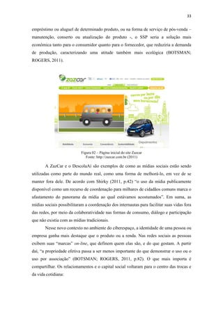 33 
 

empréstimo ou aluguel de determinado produto, ou na forma de serviço de pós-venda –
manutenção, conserto ou atualização do produto -, o SSP seria a solução mais
econômica tanto para o consumidor quanto para o fornecedor, que reduziria a demanda
de produção, caracterizando uma atitude também mais ecológica (BOTSMAN;
ROGERS, 2011).




                           Figura 02 – Página inicial do site Zazcar
                              Fonte: http://zazcar.com.br (2011)

       A ZazCar e o DescolaAí são exemplos de como as mídias sociais estão sendo
utilizadas como parte do mundo real, como uma forma de melhorá-lo, em vez de se
manter fora dele. De acordo com Shirky (2011, p.42) “o uso da mídia publicamente
disponível como um recurso de coordenação para milhares de cidadãos comuns marca o
afastamento do panorama da mídia ao qual estávamos acostumados”. Em suma, as
mídias sociais possibilitaram a coordenação dos internautas para facilitar suas vidas fora
das redes, por meio da colaboratividade nas formas de consumo, diálogo e participação
que não existia com as mídias tradicionais.
       Nesse novo contexto no ambiente do ciberespaço, a identidade de uma pessoa ou
empresa ganha mais destaque que o produto ou a renda. Nas redes sociais as pessoas
exibem suas “marcas” on-line, que definem quem elas são, e do que gostam. A partir
daí, “a propriedade efetiva passa a ser menos importante do que demonstrar o uso ou o
uso por associação” (BOTSMAN; ROGERS, 2011, p.82). O que mais importa é
compartilhar. Os relacionamentos e o capital social voltaram para o centro das trocas e
da vida cotidiana:
 