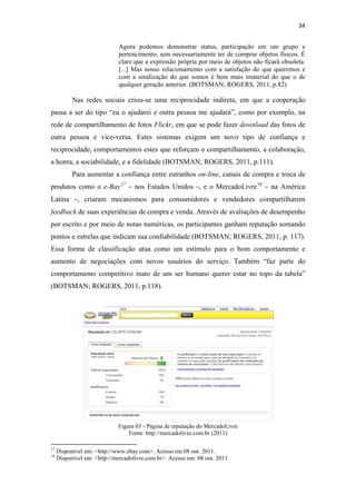 34 
 
                                              Agora podemos demonstrar status, participação em um grupo e
                                              pertencimento, sem necessariamente ter de comprar objetos físicos. É
                                              claro que a expressão própria por meio de objetos não ficará obsoleta.
                                              [...] Mas nosso relacionamento com a satisfação do que queremos e
                                              com a sinalização do que somos é bem mais imaterial do que o de
                                              qualquer geração anterior. (BOTSMAN; ROGERS, 2011, p.82)

              Nas redes sociais criou-se uma reciprocidade indireta, em que a cooperação
passa a ser do tipo “eu o ajudarei e outra pessoa me ajudará”, como por exemplo, na
rede de compartilhamento de fotos Flickr, em que se pode fazer download das fotos de
outra pessoa e vice-versa. Estes sistemas exigem um novo tipo de confiança e
reciprocidade, comportamentos estes que reforçam o compartilhamento, a colaboração,
a honra, a sociabilidade, e a fidelidade (BOTSMAN; ROGERS, 2011, p.111).
              Para aumentar a confiança entre estranhos on-line, canais de compra e troca de
produtos como o e-Bay 17 – nos Estados Unidos –, e o MercadoLivre 18 – na América
Latina –, criaram mecanismos para consumidores e vendedores compartilharem
feedback de suas experiências de compra e venda. Através de avaliações de desempenho
por escrito e por meio de notas numéricas, os participantes ganham reputação somando
pontos e estrelas que indicam sua confiabilidade (BOTSMAN; ROGERS, 2011, p. 117).
Essa forma de classificação atua como um estímulo para o bom comportamento e
aumento de negociações com novos usuários do serviço. Também “faz parte do
comportamento competitivo inato de um ser humano querer estar no topo da tabela”
(BOTSMAN; ROGERS, 2011, p.118).




                                              Figura 03 - Página de reputação do MercadoLivre
                                                  Fonte: http://mercadolivre.com.br (2011)
                                                            
17
     Disponível em: <http://www.ebay.com>. Acesso em 08 out. 2011.
18
     Disponível em: <http://mercadolivre.com.br>. Acesso em: 08 out. 2011.
 