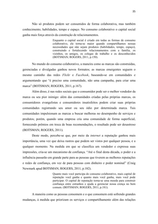 35 
 


       Não só produtos podem ser consumidos de forma colaborativa, mas também
conhecimento, habilidades, tempo e espaço. No consumo colaborativo o capital social
ganha mais força através da construção de relacionamentos.
                      Enquanto o capital social é criado em todas as formas de consumo
                      colaborativo, ele torna-se maior quando compartilhamos nossas
                      necessidades que não sejam produtos (habilidades, tempo, espaço),
                      construindo e fortalecendo relacionamentos com a família, os
                      vizinhos, os amigos, os colegas de trabalho e os desconhecidos
                      (BOTSMAN; ROGERS, 2011, p.150).

       No mundo do consumo colaborativo, a maneira como as marcas são construídas,
gerenciadas e divulgadas ganhou novos formatos; as marcas emergentes seguem o
mesmo caminho das redes Flickr e Facebook, baseando-se em comunidades e
argumentando que “é preciso uma comunidade, não uma campanha, para criar uma
marca” (BOTSMAN; ROGERS, 2011, p.167).
       Além disso, é nas redes sociais que o consumidor pode ser o melhor vendedor da
marca ou seu pior inimigo: além das comunidades criadas pelas próprias marcas, os
consumidores evangelistas e consumidores insatisfeitos podem criar suas próprias
comunidades registrando seu amor ou seu ódio por determinada marca. Tais
comunidades impulsionam as marcas a buscar melhoras no desempenho de serviços e
produtos; porém, quando uma empresa cria uma comunidade de forma superficial,
fornecendo prêmios em troca de boas recomendações, o resultado pode ser desastroso
(BOTSMAN; ROGERS, 2011).
       Deste modo, percebe-se que, por meio da internet a reputação ganhou mais
importância, uma vez que deixa rastros que podem ser vistos por qualquer pessoa, e a
qualquer momento. Na medida em que se classifica um vendedor e expressa suas
impressões, cria-se um mecanismo de confiança. “Até o final desta década, o poder e a
influência passarão em grande parte para as pessoas que tiverem as melhores reputações
e redes de confiança, em vez de para pessoas com dinheiro e poder nominal” (Craig
Newmark apud BOTSMAN; ROGERS, 2011, p.182).
                      Quanto mais você participa do consumo colaborativo, mais capital de
                      reputação você ganha e quanto mais você ganha, mais você pode
                      participar. O capital de reputação torna-se uma moeda para construir
                      confiança entre estranhos e ajuda a gerenciar nossa crença no bem
                      comum. (BOTSMAN; ROGERS, 2011, p.181).

       A maneira como as pessoas consomem e o que consomem está sofrendo grandes
mudanças, à medida que priorizam os serviços e compartilhamento além das relações
 