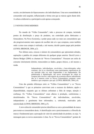 36 
 

sociais, em detrimento do hiperconsumo e do individualismo. Uma nova mentalidade do
consumidor está surgindo, influenciando a forma com que as marcas agem diante dele.
A cultura colaborativa e participativa está apenas começando.


2.3 NOVOS CONSUMIDORES


         No mundo do “Velho Consumidor”, todo o processo de compra, incluindo
pontos de distribuição e preço de produtos, era controlado pelos fabricantes e
fornecedores. Na Nova Economia, o poder passa cada vez mais aos consumidores que
são progressivamente mais capazes de escolher não só o que compram, como também
onde e como essa compra é realizada, e até mesmo, decidir quanto pagar pelo produto
(LEWIS; BRIDGER, 2004, p.2).
         Nos últimos anos, cresceu o número de consumidores que apresentam atitudes,
aspirações e padrões de compra diferentes de qualquer grupo anterior. David Lewis e
Darren Bridger (2004) os chamam de “Novos Consumidores”. Possuem um estilo de
consumo inteiramente distinto, transcendem as idades, grupos étnicos, e até mesmo a
renda.
                        Independentes, individualistas, envolvidos e bem-informados sobre
                        consumo, eles já se classificam como participantes significativos de
                        um mercado cada vez mais fragmentado e em fragmentação. Da
                        globalização à digitalização, das novas tecnologias do varejo às
                        compras pela internet, cada aspecto da economia alterou radicalmente
                        não só a maneira como os Novos Consumidores compram, como
                        também o que compram e por quê. (LEWIS; BRIDGER, 2004, p.4)

         Uma das grandes diferenças entre os “Velhos Consumidores” e os “Novos
Consumidores” é que os primeiros conviviam com a escassez de dinheiro, opção e
disponibilidade, enquanto que os últimos enfrentam a falta de tempo, atenção e
confiança. Os “Velhos Consumidores” eram alheios à produção, conformistas e
desinformados.     Os   “Novos     Consumidores”      são   individualistas,   envolvidos,
independentes e geralmente bem informados; e, sobretudo, motivados pela
autenticidade (LEWIS; BRIDGER, 2004, p.5).
         A nova alma do consumidor precisa identificar-se com a personalidade da marca
para tornar-se consumidora desta. A identificação com o posicionamento e a filosofia da
marca é fundamental para a percepção do valor de autenticidade do produto, ou seja, “a
mensagem para os novos anunciantes é clara. Se os “Novos Consumidores” gostam de
 