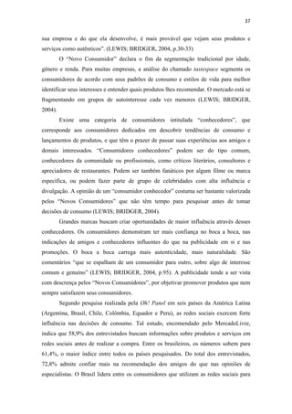 37 
 

sua empresa e do que ela desenvolve, é mais provável que vejam seus produtos e
serviços como autênticos”. (LEWIS; BRIDGER, 2004, p.30-33)
         O “Novo Consumidor” declara o fim da segmentação tradicional por idade,
gênero e renda. Para muitas empresas, a análise do chamado tastespace segmenta os
consumidores de acordo com seus padrões de consumo e estilos de vida para melhor
identificar seus interesses e entender quais produtos lhes recomendar. O mercado está se
fragmentando em grupos de autointeresse cada vez menores (LEWIS; BRIDGER,
2004).
         Existe uma categoria de consumidores intitulada “conhecedores”, que
corresponde aos consumidores dedicados em descobrir tendências de consumo e
lançamentos de produtos, e que têm o prazer de passar suas experiências aos amigos e
demais interessados. “Consumidores conhecedores” podem ser do tipo comum,
conhecedores da comunidade ou profissionais, como críticos literários, consultores e
apreciadores de restaurantes. Podem ser também fanáticos por algum filme ou marca
específica, ou podem fazer parte de grupo de celebridades com alta influência e
divulgação. A opinião de um “consumidor conhecedor” costuma ser bastante valorizada
pelos “Novos Consumidores” que não têm tempo para pesquisar antes de tomar
decisões de consumo (LEWIS; BRIDGER, 2004).
         Grandes marcas buscam criar oportunidades de maior influência através desses
conhecedores. Os consumidores demonstram ter mais confiança no boca a boca, nas
indicações de amigos e conhecedores influentes do que na publicidade em si e nas
promoções. O boca a boca carrega mais autenticidade, mais naturalidade. São
comentários “que se espalham de um consumidor para outro, sobre algo de interesse
comum e genuíno” (LEWIS; BRIDGER, 2004, p.95). A publicidade tende a ser vista
com descrença pelos “Novos Consumidores”, por objetivar promover produtos que nem
sempre satisfazem seus consumidores.
         Segundo pesquisa realizada pela Oh! Panel em seis países da América Latina
(Argentina, Brasil, Chile, Colômbia, Equador e Peru), as redes sociais exercem forte
influência nas decisões de consumo. Tal estudo, encomendado pelo MercadoLivre,
indica que 58,9% dos entrevistados buscam informações sobre produtos e serviços em
redes sociais antes de realizar a compra. Entre os brasileiros, os números sobem para
61,4%, o maior índice entre todos os países pesquisados. Do total dos entrevistados,
72,8% admite confiar mais na recomendação dos amigos do que nas opiniões de
especialistas. O Brasil lidera entre os consumidores que utilizam as redes sociais para
 
